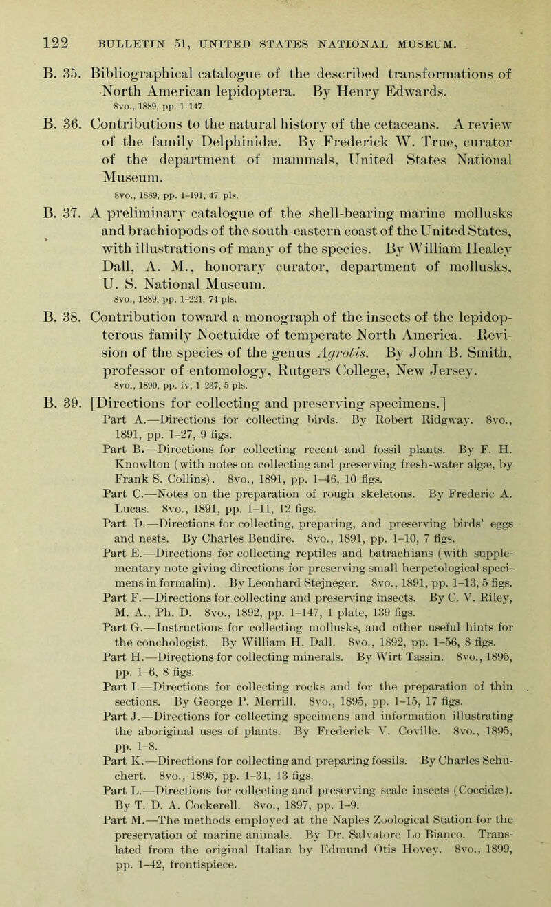 B. 35. Bibliographical catalogue of the described transformations of North American lepidoptera. By Henry Edwards. 8vo., 1889, pp. 1-147. B. 36. Contributions to the natural history of the cetaceans. A review of the family Delphinidse. By Frederick W. True, curator of the department of mammals, United States National Museum. 8vo., 1889, pp. 1-191, 47 pis. B. 37. A preliminary catalogue of the shell-bearing marine mollusks and brachiopods of the south-eastern coast of the United States, with illustrations of many of the species. By William Healey Dali, A. M., honorary curator, department of mollusks, U. S. National Museum. 8vo., 1889, pp. 1-221, 74 pis. B. 38. Contribution toward a monograph of the insects of the lepidop- terous family Noetukhe of temperate North America. Revi- sion of the species of the genus Agrotis. By John B. Smith, professor of entomology, Rutgers College, New Jersey. 8vo., 1890, pp. iv, 1-237, 5 pis. B. 39. [Directions for collecting and preserving specimens.] Part A.—Directions for collecting birds. By Robert Ridgway. 8vo., 1891, pp. 1-27, 9 figs. Part B.—Directions for collecting recent and fossil plants. By F. H. Knowlton (with notes on collecting and preserving fresh-water algae, by Frank S. Collins). 8vo., 1891, pp. 1-46, 10 figs. Part C.—Notes on the preparation of rough skeletons. By Frederic A. Lucas. 8vo., 1891, pp. 1-11, 12 figs. Part D.—Directions for collecting, preparing, and preserving birds’ eggs and nests. By Charles Bendire. 8vo., 1891, pp. 1-10, 7 figs. Part E.—Directions for collecting reptiles and batrachians (with supple- mentary note giving directions for preserving small herpetological speci- mens in formalin). By Leonhard Stejneger. 8vo., 1891, pp. 1-13, 5 figs. Part F.—Directions for collecting and preserving insects. By C. V. Riley, M. A., Ph. D. 8vo., 1892, pp. 1-147, 1 plate, 139 figs. Part G.—Instructions for collecting mollusks, and other useful hints for the conchologist. By William H. Dali. 8vo., 1892, pp. 1-56, 8 figs. Part Id.—Directions for collecting minerals. Bv Wirt Tassin. 8vo., 1895, pp. 1-6, 8 figs. Part I.—Directions for collecting rocks and for the preparation of thin sections. By George P. Merrill. 8vo., 1895, pp. 1-15, 17 figs. Part J.—Directions for collecting specimens and information illustrating the aboriginal uses of plants. By Frederick V. Coville. 8vo., 1895, pp. 1-8. Part K.—Directions for collecting and preparing fossils. By Charles Schu- chert. 8vo., 1895, pp. 1-31, 13 figs. Part L.—Directions for collecting and preserving scale insects (Coccidfe). By T. D. A. Cockerell. 8vo., 1897, pp. 1-9. Part M.—The methods employed at the Naples Zoological Station for the preservation of marine animals. By Dr. Salvatore Lo Bianco. Trans- lated from the original Italian by Edmund Otis Hovey. 8vo., 1899, pp. 1-42, frontispiece.