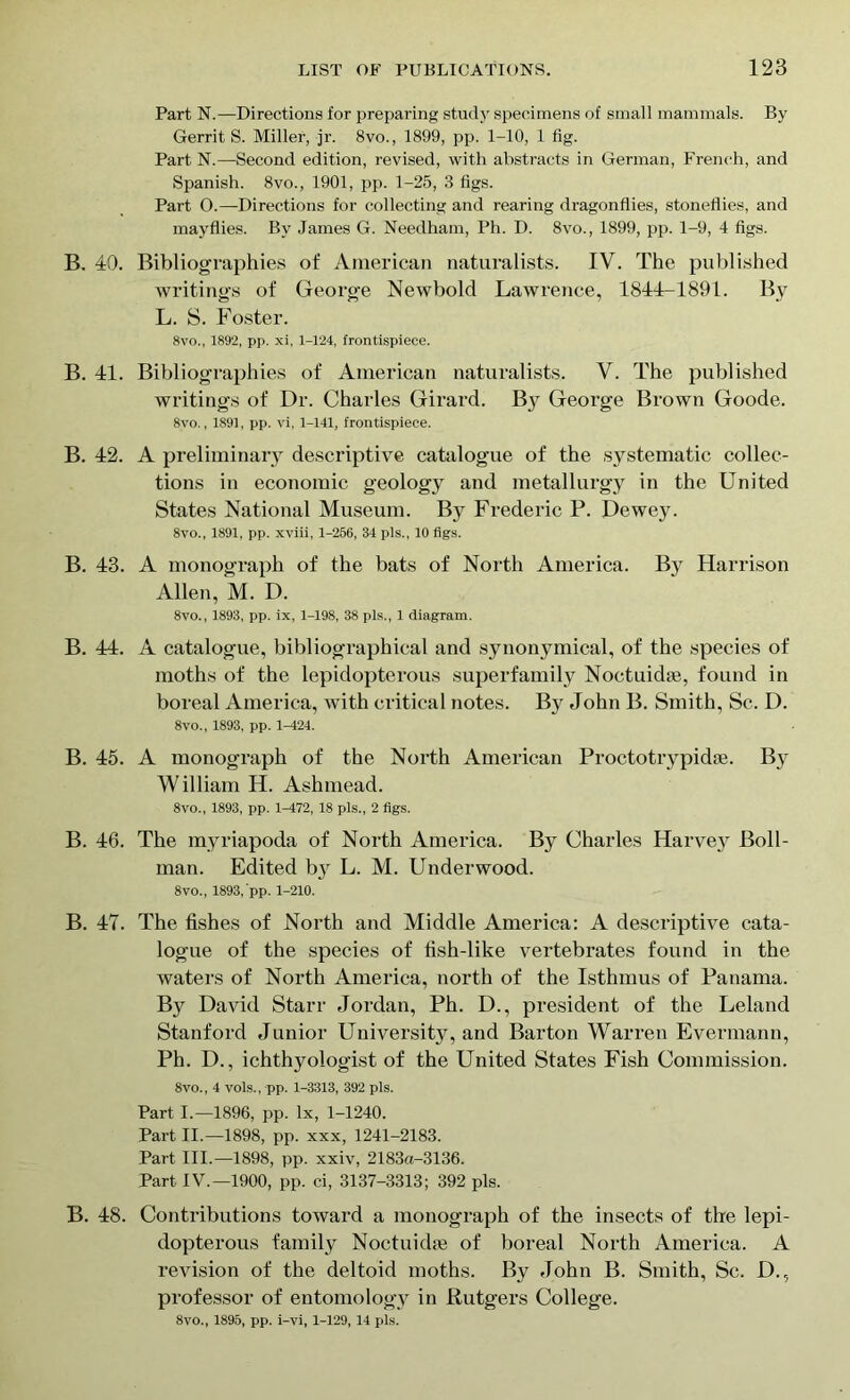 Part N.—Directions for preparing study specimens of small mammals. By Gerrit S. Miller, jr. 8vo., 1899, pp. 1-10, 1 fig. Part N.—Second edition, revised, with abstracts in German, French, and Spanish. 8vo., 1901, pp. 1-25, 3 figs. Part 0.—Directions for collecting and rearing dragonflies, stoneflies, and mayflies. By James G. Needham, Ph. D. 8vo., 1899, pp. 1-9, 4 figs. B. 40. Bibliographies of American naturalists. IV. The published writings of George Newbold Lawrence, 1844-1891. By L. S. Foster. 8vo., 1892, pp. xi, 1-124, frontispiece. B. 41. Bibliographies of American naturalists, V. The published writings of Dr. Charles Girard. By George Brown Goode. 8vo., 1S91, pp. vi, 1-141, frontispiece. B. 42. A preliminary descriptive catalogue of the systematic collec- tions in economic geology and metallurgy in the United States National Museum. By Frederic P. Dewey. 8vo., 1891, pp. xviii, 1-256, 34 pis., 10 figs. B. 43. A monograph of the bats of North America. By Harrison Allen, M. D. 8vo., 1893, pp. ix, 1-198, 38 pis., 1 diagram. B. 44. A catalogue, bibliographical and synonymical, of the species of moths of the lepidopterous superfamily Noctuidse, found in boreal America, with critical notes. By John B. Smith, Sc. D. 8vo., 1893, pp. 1-424. B. 45. A monograph of the North American Proctotrypidae. By William H. Ashmead. 8vo., 1893, pp. 1^472, 18 pis., 2 figs. B. 46. The myriapoda of North America. By Charles Harvey Boll- man. Edited b}r L. M. Underwood. 8vo., 1893,'pp. 1-210. B. 47. The fishes of North and Middle America: A descriptive cata- logue of the species of fish-like vertebrates found in the waters of North America, north of the Isthmus of Panama. By David Starr Jordan, Ph. D., president of the Leland Stanford Junior University, and Barton Warren Evermann, Ph. D., ichthyologist of the United States Fish Commission. 8vo., 4 vols., pp. 1-3313, 392 pis. Part I.—1896, pp. lx, 1-1240. Part II.—1898, pp. xxx, 1241-2183. Part III.—1898, pp. xxiv, 2183a-3136. Part IV.—1900, pp. ci, 3137-3313; 392 pis. B. 48. Contributions toward a monograph of the insects of the lepi- dopterous family Noctuidie of boreal North America. A revision of the deltoid moths. By John B. Smith, Sc. D., professor of entomology in Rutgers College. 8vo., 1895, pp. i-vi, 1-129, 14 pis.