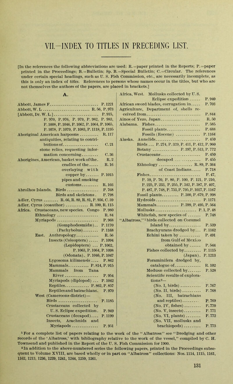 VII-INDEX TO TITLES IN PRECEDING LIST. [In the references the following abbreviations are used: R.=paper printed in the Reports; P.=paper printed in the Proceedings; B.=Bulletin; Sp. B.=Special Bulletin; C.=Circular. The references under certain special headings, such as U. S. Fish Commission, etc., are necessarily incomplete, as this is only an index of titles. References to persons whose names occur in the titles, but who are not themselves the authors of the papers, are placed in brackets.] A. Abbott, James F P.1221 Abbott, W. L R. 56, P. 973 [Abbott, Dr. W. L.] P.915, P. 970, P. 976, P. 979, P. 982, P. 983, P. 1008, P. 1046, P. 1062, P. 1064, P. 1065, P. 1078, P. 1079, P. 1083, P. 1118, P. 1195 Aboriginal American harpoons R. 117 antiquities, relating to contri- butions of C.21 stone relics, requesting infor- mation concerning C.36 Aborigines, American, basket work of the. R. 2 cradles of the R. 16 overlaying with copper by P. 1015 pipes and smoking customs R. 103 Abrolhos Islands. Birds P. 768 Birds and skeletons . P. 798 Adler, Cyrus R. 66, R. 80, R. 81, P. 936, C. 39 Adler, Cyrus (coauthor) R. 100, R. 115 Africa. Crustaceans, new species. Congo P.980 Ethnology R. 84 Myriapods P.968 (Gomphodesmid®).. P.1170 (Pachybolus) P.1168 East. Anthropology R. 56 Insects (Coleoptera) P. 1094 (Lepidoptera) ... P.1062, P. 1063, P.1064, P.1098 (Odonata). P. 1046, P. 1047 Lygosoma kilimensis P.862 Mammals P.814, P.915 Mammals from Tana River P. 954 Myriapods (diplopod) ... P.1042 Reptiles P.862, P.857 Reptilesandbatrachians. P.970 West (Cameroons district) — Birds P. 1185 Crustaceans collected by U. S. Eclipse expedition. P. 949 Crustaceans (decapod) P.1199 Insects, Arachnids and Myriapods P.951 Africa, West. Mollusks collected byU. S. Eclipse expedition P. 940 African sword blades, corrugation in P. 703 Agriculture, Department of, shells re- ceived from P.844 Ainos of Yezo, Japan R. 50 Alabama. Fishes P. 585 Fossil plants P.688 Fossils (Eocene) P.1164 Alaska. Annelids P.459 Birds ... P. 274, P. 339, P. 411, P. 412, P. 960 Botany P. 397, P. 513, P. 772 Crustaceans P. 459 decapod P. 455 Ethnology R. 89, P. 364 of Coast Indians P.718 Fishes P.47, P. 59, P. 70, P. 80,.I>. 100, P. 121, P.210, P. 225, P. 233, P. 255, P. 342, P. 387, P. 407, P. 487, P. 748, P. 753, P. 795, P. 1027, P. 1167 Fossil plants P. 300, P. 679, P. 998 Hydroids P.1171 Mammals P. 399, P. 495, P. 564 Mollusks P.1, P.48 Whitefish, new species of P. 748 “Albatross,”1 birds collected on Cozumel Island by P.539 Brachyurans dredged by... P. 1162 Echini taken by P. 491 from Gulf of Mexico obtained by P. 544 Fishes collected by P. 1115 (Japan). P.1213 Foraminifera dredged by, catalogue of R.102 Medus® collected by P.528 Scientific results of explora- tions2— (No. I, birds) P.767 (No. II, birds) P.768 (No. Ill, batrachians and reptiles) P. 769 (No. IV, fishes) P.770 (No. V, insects) P. 771 (No. VI, plants) P. 772 (No. VII, mollusks and brachiopods) P. 773 *For a complete list of papers relating to the work of the “Albatross” see “Dredging and other records of the ‘Albatross,’ with bibliography relative to the work of the vessel,” compiled by C. H. Townsend and published in the Report of the U. S. Fish Commission for 1900. 2 In addition to the above-numbered series the following papers, printed in the Proceedings subse- quent to Volume XVIII, are based wholly or in part on “Albatross” collections: Nos. 1114,1115, 1161, 1162, 1213, 1236, 1239, 1241, 1244, 1259, 1261.