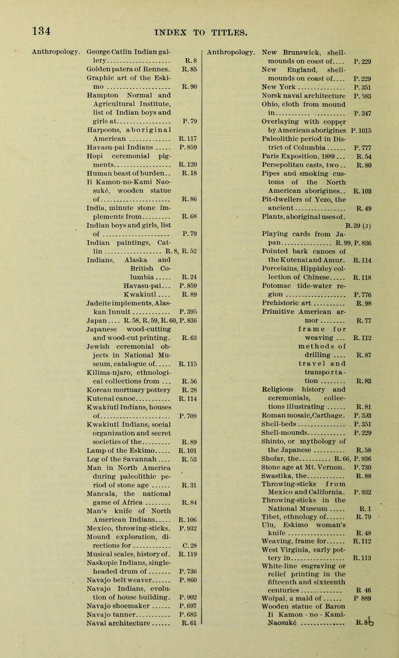 Anthropology. George Catlin Indian gal- lery R.8 Golden patera of Rennes. R. 85 Graphic art of the Eski- mo R. 90 Hampton Normal and Agricultural Institute, list of Indian boys and girls at P.79 Harpoons, aboriginal American R. 117 Havasu-pai Indians P. 859 Hopi ceremonial pig- ments R. 120 Human beast of burden.. R.18 Ii Kamon-no-Kami Nao- suk6, wooden statue of R. 86 India, minute stone im- plements from R. 68 Indian boys and girls, list of P.79 Indian paintings, Cat- lin R.8, R.52' Indians, Alaska and British Co- lumbia R. 24 Havasu-pai... P. 859 Kwakiutl R. 89 Jadeite implements, Alas- kan Innuit P. 395 Japan R. 58, R. 59, R. 60, P. 836 Japanese wood-cutting and wood-cut printing. R. 63 Jewish ceremonial ob- jects in National Mu- seum, catalogue of R. 115 Kilima-njaro, ethnologi- cal collections from ... R. 56 Korean mortuary pottery R. 28 Kutenai canoe R.114 Kwakiutl Indians, houses of P. 709 Kwakiutl Indians, social organization and secret societies of the R.89 Lamp of the Eskimo R. 101 Log of the Savannah R. 53 Man in North America during paleolithic pe- riod of stone age R. 31 Mancala, the national game of Africa R.84 Man’s knife of North American Indians R. 106 Mexico, throwing-sticks. P.932 Mound exploration, di- rections for C. 28 Musical scales, history of. R.119 Naskopie Indians, single- headed drum of P. 736 Navajo belt weaver P.860 Navajo Indians, evolu- tion of house building. P. 902 Navajo shoemaker P.697 Navajo tanner P. 683 Naval architecture R. 61 Anthropology. New Brunswick, shell- mounds on coast of P. 229 New England, shell- mounds on coast of P. 229 New York P.351 Norsk naval architecture P. 583 Ohio, cloth from mound in P.347 Overlaying with copper by American aborigines P.1015 Paleolithic period in Dis- trict of Columbia P. 777 Paris Exposition, 1889 ... R. 54 Persepolitan casts, two.. R. 80 Pipes and smoking cus- toms of the North American aborigines.. R. 103 Pit-dwellers of Yezo, the ancient R. 49 Plants, aboriginal uses of. B.39 (J) Playing cards from Ja- pan R.99, P.836 Pointed bark canoes of the Kutenai and Amur. R.114 Porcelains, Hippisley col- lection of Chinese R. 118 Potomac tide-water re- gion P.776 Prehistoric art R. 98 Primitive American ar- mor R. 77 frame for weaving ... R. 112 methods of drilling R.87 travel and transpo r t a - tion R. 83 Religious history and ceremonials, collec- tions illustrating R.81 Roman mosaic,Carthage. P. 393 Shell-beds P.351 Shell-mounds P.229 Shinto, or mythology of the Japanese R. 58 Shofar, the R.66, P.936 Stone age at Mt. Vernon. P.730 Swastika, the R.88 Throwing-sticks from Mexico and California. P. 932 Throwing-sticks in the National Museum R. 1 Tibet, ethnology of R. 79 Ulu, Eskimo woman’s knife R.48 Weaving, frame for R. 112 West Virginia, early pot- tery in R. 113 White-line engraving or relief printing in the fifteenth and sixteenth centuries R 46 Wolpai, a maid of P 889 Wooden statue of Baron Ii Kamon - no - Kami- NaosukO R.8b