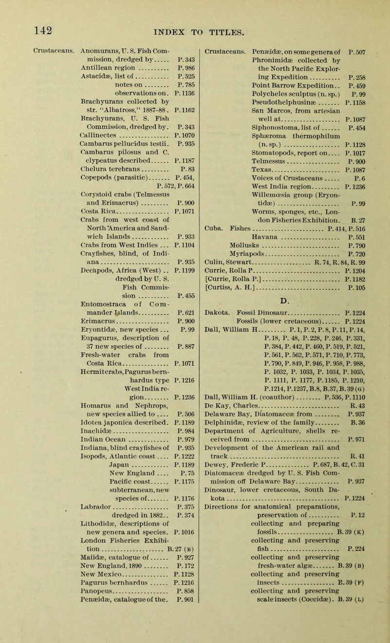 Crustaceans. Anomurans, U. S. Fish Com- mission, dredged by P. 343 Antillean region P. 986 Astacidae, list of P. 525 notes on P. 785 observations on. P. 1136 Brachyurans collected by str. “Albatross,” 1887-88. P.1162 Brachyurans, U. S. Fish Commission, dredged by. P.343 Callinectes P. 1070 Cambarus pellucidus testii. P. 935 Cambarus pilosus and C. clvpeatus described P. 1187 Chelura terebrans P. 83 Copepods (parasitic) P.454, P. 572,P. 664 Corystoid crabs (Telmessus and Erimacrus) P.900 Costa Rica P. 1071 Crabs from west coast of North 'America and Sand- wich Islands P. 933 Crabs from West Indies ... P.1104 Crayfishes, blind, of Indi- ana P. 935 Decapods, Africa (West) .. P.1199 dredged by U. S. Fish Commis- sion P.455 Entomostraca of Com- mander Inlands P. 621 Erimacrus P. 900 Eryontidae, new species ... P. 99 Eupagurus, description of 37 new species of P. 887 Freshwater crabs from Costa Rica P.1071 Hermitcrabs,Pagurusbern- hardus type P. 1216 West India re- gion P.1236 Homarus and Nephrops, new species allied to P. 506 Idotea japonica described. P.1189 Inachidse P. 984 Indian Ocean P. 979 Indiana, blind crayfishes of P.935 Isopods, Atlantic coast P. 1222 Japan P.1189 New England P.75 Pacific coast P. 1175 subterranean, new species of P. 1176 Labrador P. 375 dredged in 1882.. P. 374 Lithodidae, descriptions of new genera and species. P. 1016 London Fisheries Exhibi- tion B. 27 (b) Maiidae, catalogue of P. 927 New England, 1890 P.172 New Mexico P.1128 Pagurus bernhardus P.1216 Panopeus P.858 Penaeidae, catalogue of the. P. 901 Crustaceans. Penaeidae, on some genera of P. 507 Phronimidae collected by the North Pacific Explor- ing Expedition P.258 Point Barrow Expedition.. P.459 Polycheles sculptus (n. sp.) P. 99 Pseudothelphusinae P. 1158 San Marcos, from artesian well at P.1087 Siphonostoma, list of P. 454 Sphaeroma thermophilum (n.sp.) P.1128 Stomatopods, report on P. 1017 Telmessus P. 900 Texas P. 1087 Voices of Crustaceans P.6 West India region P.1236 WillemiBsia group (Eryon- tidae) P.99 Worms, sponges, etc., Lon- don Fisheries Exhibition. B. 27 Cuba. Fishes P. 414, P. 516 Havana P. 551 Mollusks P.790 Myriapods P.720 Culin, Stewart R. 74, R. 84, R. 99 Currie, Rolla P P. 1204 [Currie, Rolla P.] P. 1182 [Curtiss, A. H.] P. 105 D. Dakota. Fossil Dinosaur P.1224 Fossils (lower cretaceous) P.1224 Dali, William H P. 1, P.2, P. 8, P. 11, P. 14, P. 18, P. 48, P. 228, P. 246, P. 331, P. 384, P. 442, P. 460, P. 519, P. 521, P. 561, P. 562, P. 571, P. 710, P. 773, P. 790, P. 849, P. 946, P. 958, P. 988, P. 1032, P. 1033, P. 1034, P. 1035, P. 1111, P. 1177, P.1185, P. 1210, P.1214, P.1237, B.8, B.37, B. 39 (G) Dali, William H. (coauthor) P. 536, P. 1110 De Kay, Charles R. 43 Delaware Bay, Diatomaceae from P. 937 Delphinidae, review of the family B. 36 Department of Agriculture, shells re- ceived from P. 971 Development of the American rail and track R. 41 Dewey, Frederic P P. 687, B.42, C. 31 Diatomaceae dredged by U. S. Fish Com- mission off Delaware Bay P.937 Dinosaur, lower cretaceous, South Da- kota P.1224 Directions for anatomical preparations, preservation of P. 12 collecting and preparing fossils B.39 (k) collecting and preserving fish P.224 collecting and preserving fresh-water algae B.39(B) collecting and preserving insects B. 39 (f) collecting and preserving scale insects (Coccidae). B.39(l)