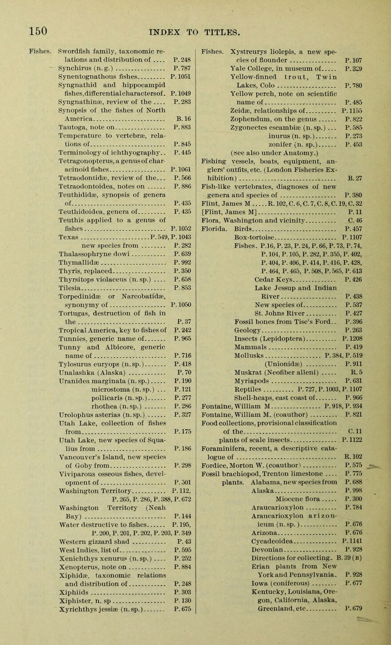 Fishes. Swordfish family, taxonomic re- lations and distribution of P. 248 - Synchirus (n. g.) P.787 Synentognathous fishes P. 1051 Syngnathid and hippocampid fishes,differentialcharactersof. P. 1049 Syngnathinae, review of the P. 283 Synopsis of the fishes of North America B.16 Tautoga, note on P.883 Temperature to vertebrae, rela- tions of P.845 Terminology of ichthyography.. P. 445 Tetragonopterus, a genus of char- acinoid fishes P. 1001 Tetraodonlidse, review of the... P.566 Tetraodontoidea, notes on P. 886 Teuthididae, synopsis of genera of P.435 Teuthidoidea, genera of P. 435 Teuthis applied to a genus of fishes P.1052 Texas P. 549, P. 1043 new species from P. 282 Thalassophryne dowi P. 639 Thymallidae P. 992 Thyris, replaced P. 350 Thyrsitops violaceus (n.sp.) P.658 Tilesia P. 853 Torpedinidae or Nareobatidse, synonymy of P. 1050 Tortugas, destruction of fish in the P.37 Tropical America, key to fishes of P. 242 Tunnies, generic name of P.965 Tunny and Albicore, generic name of P. 716 Tylosurus euryops (n.sp.) P.418 Unalashka (Alaska) P.70 Uranidea marginata (n. sp.) P.190 microstoma (n.sp.) ... P.121 pollicaris (n.sp.) P.277 rhothea (n.sp.) P.286 Urolophus asterias (n.sp.) P.327 Utah Lake, collection of fishes from P.175 Utah Lake, new species of Squa- lius from P. 186 Vancouver’s Island, new species of Goby from P. 298 Viviparous osseous fishes, devel- opment of P. 501 Washington Territory P. 112, P. 265, P. 286, P. 388, P. 672 Washington Territory (Neah Bay) P.144 Water destructive to fishes P. 195, P. 200, P. 201, P. 202, P. 203, P. 349 Western gizzard shad P.43 West Indies, list of P.595 Xenichthys xenurus (n.sp.) P.252 Xenopterus, note on P. 884 Xiphidse, taxonomic relations and distribution of P. 248 Xiphiids P. 303 Xiphister, n. sp P. 130 Xyrichthys jessiae (n.sp.) P. 675 Fishes. Xystreurys liolepis, a new spe- cies of flounder P. 107 Yale College, in museum of P. 329 Yellow-finned trout, Twin Lakes, Colo P. 780 Yellow perch, note on scientific name of ., P.485 Zeidae, relationships of P.1155 Zophendum, on the genus P. 822 Zygonectes escambise (n. sp.) ... P. 585 inurus (n. sp.) P.273 zonifer (n. sp.) P.453 (See also under Anatomy.) Fishing vessels, boats, equipment, an- glers’ outfits, etc. (London Fisheries Ex- hibition) B. 27 Fish-like vertebrates, diagnoses of new genera and species of P. 380 Flint, James M R. 102, C. 6, C. 7, C. 8, C. 19, C. 32 [Flint, James M] P. 11 Flora, Washington and vicinity C. 46 Florida. Birds P.457 Box-tortoise P. 1107 Fishes. P.16, P. 23, P. 24, P. 66, P. 73, P. 74, P. 104, P. 105, P. 282, P. 355, P. 402, P. 404, P. 406, P. 414, P. 416, P. 428, P. 464, P. 465, P. 508, P. 565, P. 613 Cedar Keys P. 426 Lake Jessup and Indian River P. 438 New species of P. 537 St. Johns River P. 427 Fossil bones from Tise’s Ford.. P. 396 Geology P.263 Insects (Lepidoptera) P.1208 Mammals P. 419 Mollusks P. 384, P. 519 (Unionidae) P.911 Muskrat (Neofiber alleni) R. 5 Myriapods P.631 Reptiles P. 727, P. 1003, P. 1107 Shell-heaps, east coast of P.966 Fontaine, William M P.918, P.934 Fontaine, William M. (coauthor) P.821 Food collections, provisional classification of the C.ll plants of scale insects P. 1122 Foraminifera, recent, a descriptive cata- logue of R. 102 Fordice, Morton W. (coauthor) P. 575 Fossil brachiopod,Trenton limestone P.775 plants. Alabama, new species from P.688 Alaska P.998 Miocene flora P. 300 Araucarioxylon P. 784 Araucarioxylon arizon- icum(n.sp.) P.676 Arizona P.676 Cycadeoidea P.1141 Devonian P.928 Directions for collecting. B.39 (b) Erian plants from New York and Pennsylvania. P. 928 Iowa (coniferous) P. 677 Kentucky, Louisiana, Ore- gon, California, Alaska, Greenland,etc P.679