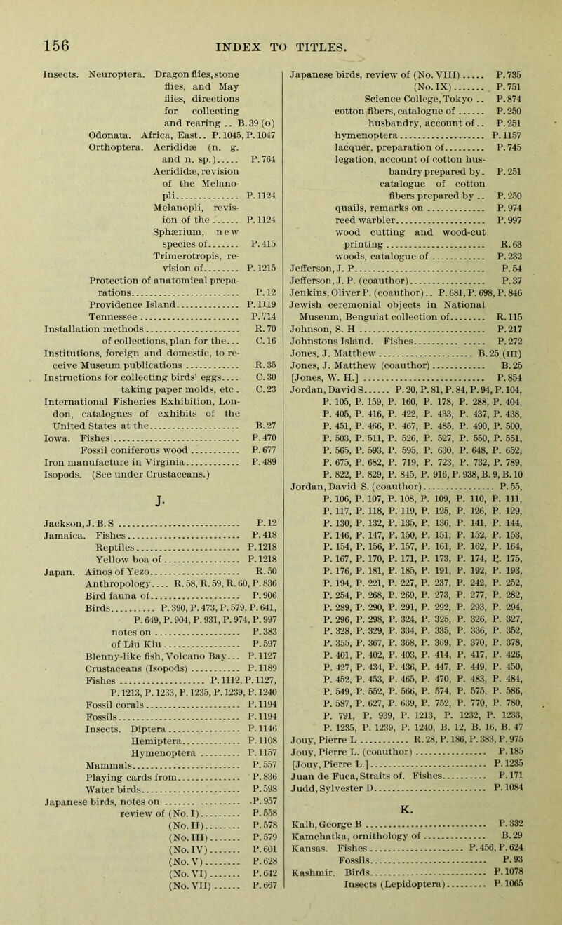 Insects. Neuroptera. Dragon flies, stone flies, and May flies, directions for collecting and rearing .. B.39 (o) Odonata. Africa, East.. P. 1045, P. 1047 Orthoptera. Acridid® (n. g. and n. sp.) P. 764 Acridid®, revision of the Melano- pli P.1124 Melanopii, revis- ion of the P. 1124 Sphaerium, new species of P.415 Trimerotropis, re- vision of P.1215 Protection of anatomical prepa- rations P.12 Providence Island P. 1119 Tennessee P. 714 Installation methods R. 70 of collections, plan for the... C. 16 Institutions, foreign and domestic, to re- ceive Museum publications R. 35 Instructions for collecting birds’ eggs C. 30 taking paper molds, etc . C. 23 International Fisheries Exhibition, Lon- don, catalogues of exhibits of the United States at the B.27 Iowa. Fishes P.470 Fossil coniferous wood P. 677 Iron manufacture in Virginia P.489 Isopods. (See under Crustaceans.) J- Jackson, J. B. S P.12 Jamaica. Fishes P.418 Reptiles P. 1218 Yellow boa of P. 1218 Japan. AinosofYezo R.50 Anthropology R. 58, R. 59, R. 60, P. 836 Bird fauna of P.906 Birds P.390, P.473, P.579, P.641, P. 649, P. 904, P. 931, P. 974, P. 997 notes on P. 383 of Liu Kiu P. 597 Blenny-like fish, Volcano Bay... P.1127 Crustaceans (Isopods) P. 1189 Fishes P. 1112, P. 1127, P. 1213, P. 1233, P. 1235, P. 1239, P. 1240 Fossil corals P. 1194 Fossils P. 1194 Insects. Diptera P. 1146 Hemiptera P.1108 Hymenoptera P. 1157 Mammals P.557 Playing cards from P.836 Water birds P.598 Japanese birds, notes on P.957 review of (No. I) P. 558 (No. II) P.578 (No. Ill) P.579 (No. IV) P.601 (No. V) P.628 (No. VI) P.642 (No. VII) P.667 Japanese birds, review of (No.VIII) P.735 (No. IX) P.751 Science College, Tokyo .. P. 874 cotton fibers, catalogue of P. 250 husbandry, account of.. P. 251 hymenoptera P. 1157 lacquer, preparation of P.745 legation, account of cotton hus- bandry prepared by. P. 251 catalogue of cotton fibers prepared by .. P. 250 quails, remarks on P. 974 reed warbler P. 997 wood cutting and wood-cut printing R. 63 woods, catalogue of P. 232 Jefferson, J. P P. 54 Jefferson, J. P. (coauthor) P. 37 Jenkins, OliverP. (coauthor).. P. 681, P. 698, P. 846 Jewish ceremonial objects in National Museum, Benguiat collection of R. 115 Johnson, S. H P.217 Johnstons Island. Fishes P.272 Jones, J. Matthew B.25 (III) Jones, J. Matthew (coauthor) B.'25 [Jones, W. H.] P. 854 Jordan, David S P. 20, P. 81, P. 84, P. 94, P. 104, P. 105, P. 159, P. 160, P. 178, P. 288, P. 404, P. 405, P. 416, P. 422, P. 433, P. 437, P. 438, P. 451, P. 466, P. 467, P. 485, P. 490, P. 500, P. 503, P. 511, P. 526, P. 527, P. 550, P. 551, P. 565, P. 593, P. 595, P. 630, P. 648, P. 652, P. 675, P. 682, P. 719, P. 723, P. 732, P. 789, P. 822, P. 829, P. 845, P. 916, P. 938, B. 9, B. 10 Jordan,David S. (coauthor) P.55, P. 106, P. 107, P. 108, P. 109, P. 110, P. Ill, P. 117, P. 118, P. 119, P. 125, P. 126, P. 129, P. 130, P. 132, P. 135, P. 136, P. 141, P. 144, P. 146, P. 147, P. 150, P. 151, P. 152, P. 153, P. 154, P. 156, P. 157, P. 161, P. 162, P. 164, P. 167, P. 170, P. 171, P. 173, P. 174, R. 175, P. 176, P. 181, P. 185, P. 191, P. 192, P. 193, P. 194, P. 221, P. 227, P. 237, P. 242, P. 252, P. 254, P. 268, P. 269, P. 273, P. 277, P. 282, P. 289, P. 290, P. 291, P. 292, P. 293, P. 294, P. 296, P. 298, P. 324, P. 325, P. 326, P. 327, P. 328, P. 329, P. 334, P. 335, P. 336, P. 352, P. 355, P. 367, P. 368, P. 369, P. 370, P. 378, P. 401, P. 402, P. 403, P. 414, P. 417, P. 426, P. 427, P. 434, P. 436, P. 447, P. 449, P. 450, P. 452, P. 453, P. 465, P. 470, P. 483, P. 484, P. 549, P. 552, P. 566, P. 574, P. 575, P. 586, P. 587, P. 627, P. 639, P. 752, P. 770, P. 780, P. 791, P. 939, P. 1213, P. 1232, P. 1233, P. 1235, P. 1239, P. 1240, B. 12, B. 16, B. 47 Jouy, Pierre L R. 28, P. 186, P. 383, P. 975 Jouy, Pierre L. (coauthor) P. 185 [Jouy, Pierre L.] P. 1235 Juan de Fuca, Straits of. Fishes P.171 Judd, Sylvester D P. 1084 K. Kalb, George B P. 332 Kamchatka, ornithology of B. 29 Kansas. Fishes P. 456, P. 624 Fossils P.93 Kashmir. Birds P.1078 Insects (Lepidoptera) P.1065