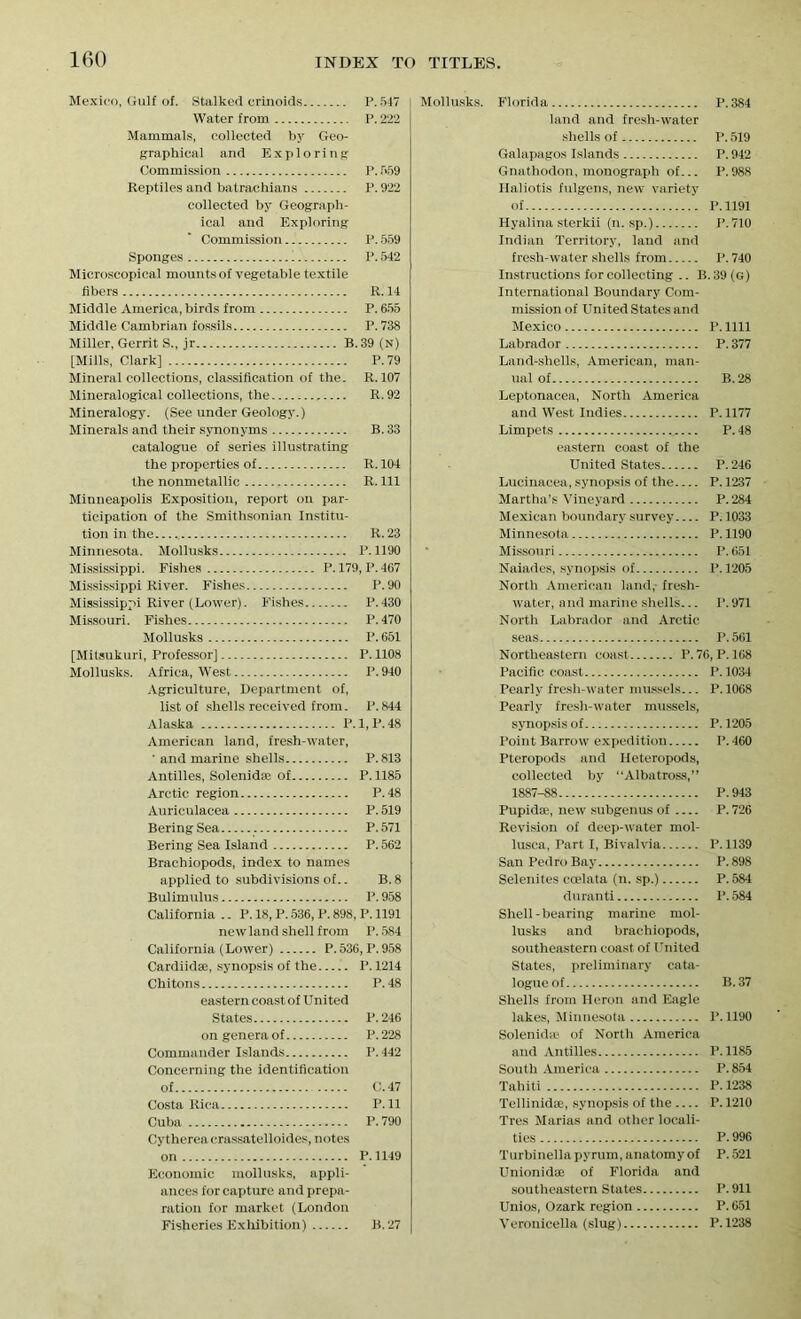 Mexico, Gulf of. Stalked erinoids P.547 Water from P. 222 Mammals, collected by Geo- graphical and Exploring Commission P. 559 Reptiles and batrachians P. 922 collected by Geograph- ical and Exploring Commission P. 559 Sponges 1 P. 542 Microscopical mounts of vegetable textile fibers R. 14 Middle America, birds from P. 655 Middle Cambrian fossils P.738 Miller, Gerrit S., jr B.39 (n) [Mills, Clark] P.79 Mineral collections, classification of the. R. 107 Mineralogical collections, the R. 92 Mineralogy. (See under Geology.) Minerals and their synonyms B. 33 catalogue of series illustrating the properties of R. 104 the nonmetallic R. Ill Minneapolis Exposition, report on par- ticipation of the Smithsonian Institu- tion in the R. 23 Minnesota. Mollusks P.1190 Mississippi. Fishes P. 179, P. 467 Mississippi River. Fishes P.90 Mississippi River (Lower). Fishes P.430 Missouri. Fishes P.470 Mollusks P.651 [Mitsukuri, Professor] P.1108 Mollusks. Africa, West P. 940 Agriculture, Department of, list of shells received from. P.844 Alaska P.1, P.48 American land, fresh-water, ’ and marine shells P.813 Antilles, Solenidse of P. 1185 Arctic region P.48 Auriculacea P. 519 Bering Sea P. 571 Bering Sea Island P. 562 Brachiopods, index to names applied to subdivisions of.. B. 8 Bulimnlus P. 958 California .. P. 18, P. 536, P. 898, P. 1191 new land shell from P.584 California (Lower) P. 536, P. 958 Cardiidse, synopsis of the P. 1214 Chitons P.48 eastern coast of United States P.246 on genera of P. 228 Commander Islands P. 442 Concerning the identification of C. 47 Costa Rica P. 11 Cuba P.790 Cythereaerassatelloides, notes on P. 1149 Economic mollusks, appli- ances for capture and prepa- ration for market (London Fisheries Exhibition) B. 27 Mollusks. Florida P. 384 land and fresh-water shells of P. 519 Galapagos Islands P. 942 Gnathodon, monograph of... P.988 Haliotis fulgens, new variety of P.1191 Hyalina sterkii (n. sp.) P.710 Indian Territory, land and fresh-water shells from P.740 Instructions for collecting .. B. 39 (G) International Boundary Com- mission of United States and Mexico P.llll Labrador P. 377 Land-shells, American, man- ual of B. 28 Leptonacea, North America and West Indies P.1177 Limpets P.48 eastern coast of the United States P.246 Lueinacea, synopsis of the P. 1237 Martha’s Vineyard P. 284 Mexican boundary survey P.1033 Minnesota P. 1190 Missouri P. 651 Naiades, synopsis of P.1205 North American land,- fresh- water, and marine shells... P. 971 North Labrador and Arctic seas P.561 Northeastern coast P.76, P.168 Pacific coast P. 1034 Pearly fresh-water mussels... P. 1068 Pearly fresh-water mussels, synopsis of P. 1205 Point Barrow expedition P. 460 Pteropods and Heteropods, collected by “Albatross,” 1887-88 P.943 Pupidse, new subgenus of P. 726 Revision of deep-water mol- lusca, Part I, Bivalvia P.1139 San Pedro Bay P. 898 Selenites ccelata (n. sp.) P. 584 duranti P. 584 Shell-bearing marine mol- lusks and brachiopods, southeastern coast of United States, preliminary cata- logue of B. 37 Shells from Heron and Eagle lakes, Minnesota P. 1190 Solenidte of North America and Antilles P.1185 South America P.854 Tahiti P. 1238 Tellinidse, synopsis of the — P. 1210 Tres Marias and other locali- ties P. 996 Turbinella pyrum, anatomy of P. 521 Unionidae of Florida and southeastern States P.911 Unios, Ozark region P. 651 Veronicella (slug) P.1238