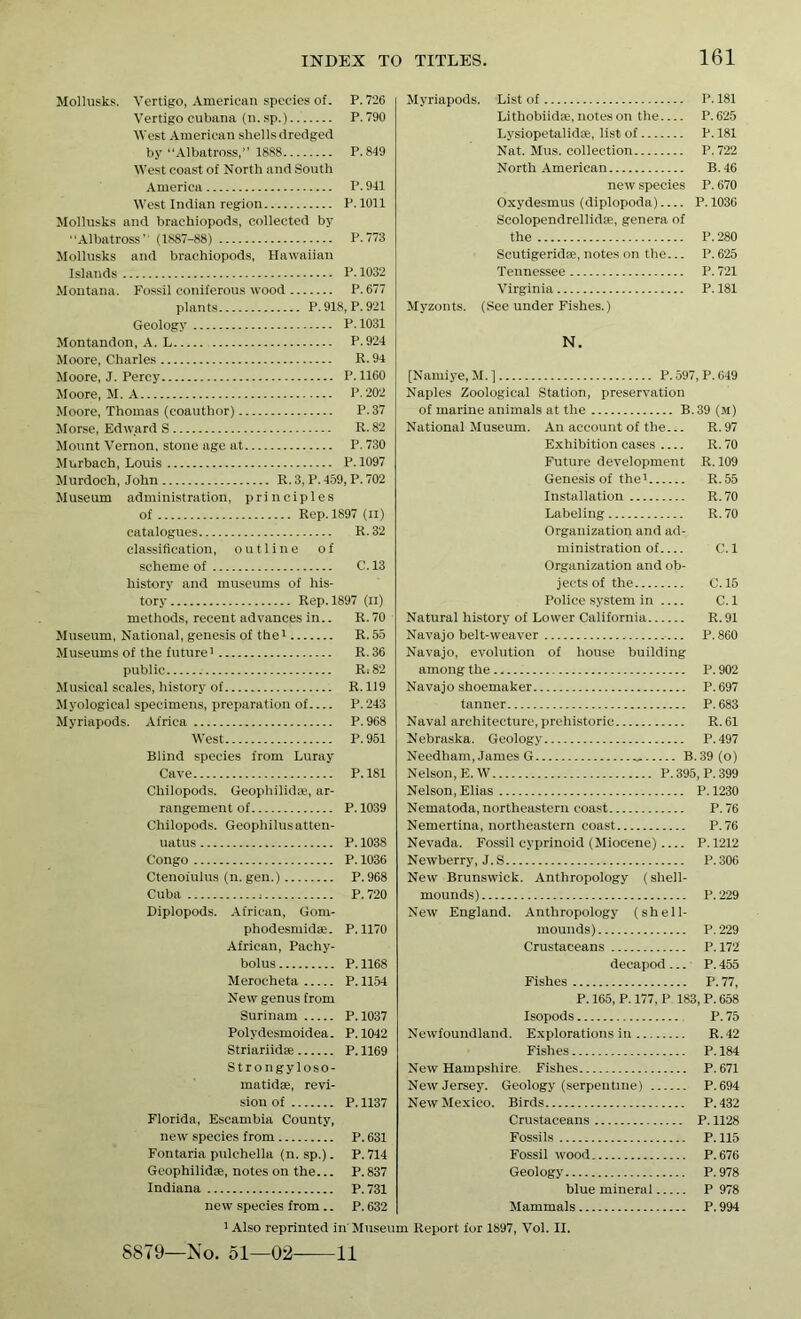 Mollusks. Vertigo, American species of. P. 726 Vertigocubana (n.sp.) P.790 West American shells dredged by “Albatross,” 1888 P.849 West coast of North and South America P. 941 West Indian region P. 1011 Mollusks and brachiopods, collected by Albatross' (1887-88) P.773 Mollusks and brachiopods, Hawaiian Islands P. 1032 Montana. Fossil coniferous wood P.677 plants P. 918, P. 921 Geology P.1031 Montandon, A. L P.924 Moore, Charles R. 94 Moore, J. Percy P. 1160 Moore, M. A P.202 Moore, Thomas (coauthor) P.37 Morse, Edward S R. 82 Mount Vernon, stone age at P. 730 Murbach, Louis P.1097 Murdoch, John R. 3, P. 459, P. 702 Museum administration, principles of Rep. 1897 (ii) catalogues R.32 classification, outline of scheme of C.13 history and museums of his- tory Rep. 1897 (ii) methods, recent advances in.. R.70 Museum, National, genesis of the1 R. 55 Museums of the future1 R. 36 public R=82 Musical scales, history of R. 119 Myological specimens, preparation of P.243 Myriapods. Africa P.968 West P.951 Blind species from Luray Cave P.181 Chilopods. Geophilidte, ar- rangement of P. 1039 Chilopods. Geophilus atten- uate P. 1038 Congo P.1036 Ctenoiulus (n. gen.) P. 968 Cuba , P.720 Diplopods. African, Gom- phodesmidae. P.1170 African, Pachy- bolus P.1168 Merocheta P. 1154 New genus from Surinam P.1037 Polydesmoidea. P.1042 Striariidse P. 1169 Strongyloso- matidse, revi- sion of P. 1137 Florida, Escambia County, new species from P. 631 Fontaria pulchella (n. sp.). P. 714 Geophilidae, notes on the... P. 837 Indiana P.731 new species from.. P. 632 1 Also reprinted in Muset S879—No. 51—02 11 Myriapods. List of P.181 Lithobiidse, notes on the P.625 Lysiopetalidse, list of P.181 Nat. Mus. collection P.722 North American B.46 new species P. 670 Oxydesmus (diplopoda) P. 1036 Scolopendrellidse, genera of the P.280 Scutigeridae, notes on the... P. 625 Tennessee P. 721 Virginia P. 181 Myzonts. (See under Fishes.) N. [Namiye, M. ] P.597, P.649 Naples Zoological Station, preservation of marine animals at the B.39 (M) National Museum. An account of the... R.97 Exhibition cases R. 70 Future development R. 109 Genesis of the1 R.55 Installation R.70 Labeling R.70 Organization and ad- ministration of C. 1 Organization and ob- jects of the C. 15 Police system in C. 1 Natural history of Lower California R. 91 Navajo belt-weaver P. 860 Navajo, evolution of house building among the P. 902 Navajo shoemaker P.697 tanner P.683 Naval architecture, prehistoric R. 61 Nebraska. Geology P.497 Needham, James G B.39(o) Nelson,E.W P.395, P.399 Nelson, Elias P.1230 Nematoda, northeastern coast P. 76 Nemertina, northeastern coast P.76 Nevada. Fossil cyprinoid (Miocene) P.1212 Newberry, J. S P. 306 New Brunswick. Anthropology (shell- mounds) P. 229 New England. Anthropology (shell- mounds) P.229 Crustaceans P.172 decapod... P. 455 Fishes P.77, P. 165,P. 177,P 183,P. 658 Isopods P.75 Newfoundland. Explorations in R.42 Fishes P. 184 New Hampshire Fishes P. 671 New Jersey. Geology (serpentine) P.694 New Mexico. Birds P.432 Crustaceans P. 1128 Fossils P. 115 Fossil wood. P.676 Geology P.978 blue mineral P 978 Mammals P. 994 l Report for 1897, Vol. II.