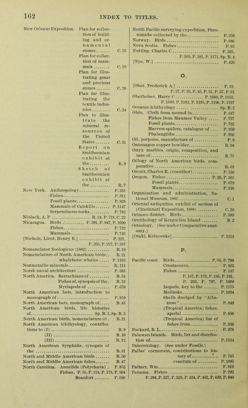 New Orleans Exposition. Plan for eollec- tionof build- ing and or- namental stones C.25 Plan for collec- tion of mam- mals C. 29 Plan for illus- trating gems and precious stones C. 26 Plan for illus- trating the textile indus- tries C. 24 Plan to illus- trate the mineral re- sources of the United States C. 31 Report on Smithsonian exhibit at the It. 9 Sketch of Smithsonian exhibit at the R. 7 New York. Anthropology P.351 -Fishes P.811 Fossil plants P.928 Mammals of Catskills P. 1147 Serpentinous rocks P.783 Ni black, A. P R. 24, P. 718, C. 23 Nicaragua. Birds.' P. 391, P. 947, P. 1090 Fishes P.732 Mammals P. 743 [Nichols, Lieut. Henry E.] P.221, P. 255, P. 227, P. 387 Nomenclator Zoologicus (1882) B. 19 Nomenclature of North American birds.. B. 21 whalebone whales P.1163 Nonmetallic minerals R. Ill Norsk naval architecture P.583 North America. Batrachians of B.34 Fishes of, synopsis of the. B. 16 Myriapods of P.670 North American bats, introduction to monograph of P.919 North American bats, monograph of B.43 North American birds, life histories of Sp.B.l.Sp. B.3 North American birds, nomenclature of. B. 21 North American ichthyology, contribu- tions to (I) B. 9 (II) B. 10 (III) B. 12 North American Syrphidse, synopsis of the B. 31 North and Middle American birds B. 50 North and Middle American fishes B.47 North Carolina. Annelids (Polychaha) . P.852 Fishes. P. 55, P. 124, P. 178, P. 504 Beaufort P. 550 North Pacific surveying expedition, Phro- nimidre collected by the P.258 Norway. Birds P.686 Nova Scotia. Fishes p. 65 Nutting, Charles C p. 295, P. 305, P. 391, P. 1171, Sp. B. 4 [Nye, W.] p.420 O. [Ober, Frederick A.] P. 19, P. 27, P. 35, P. 45, P. 51, P. 57, P. 61 Oberholser, Harry C P. 1080, P. 1153, P. 1180, P. 1182, P. 1195, P. 1196, P. 1197 Oceanic ichthyology Sp. B. 2 Ohio. Cloth from mound in P.347 Fishes from Maumee Valley P.737 Fossil plants P.792 Harvest-spiders, catalogue of P. 950 Phalangiidse P.950 Oil, porpoise, manufacture of P.9 Ontonagon copper bowlder R. 94 Onyx marbles, origin, composition, and uses of r. 75 Oology of North American birds, com- parative R. 69 Orcutt, Charles R. (coauthor) P. 536 Oregon. Fishes P. 20, P. 265 Fossil plants P. 679 Mammals P. 826 Organization and administration, Na- tional Museum, 1881 C. 1 Oriental antiquities, exhibit of section of (Cincinnati Exposition, 1888) C.39 Orinoco district. Birds P. 589 Ornithology of Kerguelen Island B. 2 Osteology. (See under Comparative anat- omy.) [Otaki, Keinosuke] P. 1213 P. Pacific coast. Birds P.85, P.799 Crustaceans P. 933 Fishes P. 147 P. 167, P. 173, P. 185, P. 191, P. 233, P. 797, P. 1009 Isopods, key to the P. 1175 Mollusks P.1034 Shells dredged by “Alba- tross” P.849 (Tropical America) fishes, apodal P.856 • (Tropical America) list of fishes from P. 526 Packard, R. L P. 978 Palawan Islands. Birds, list and distribu- tion of P.1134 Paleontology. (See under Fossils.) Pallas’ cormorant, contributions to his- tory of P.765 cranium of P. 1095 Palmer, Win P.819 Panama. Fishes P. 292 P. 294, P. 327, P. 329, P. 334,1’. 452, P. 639, P. 840