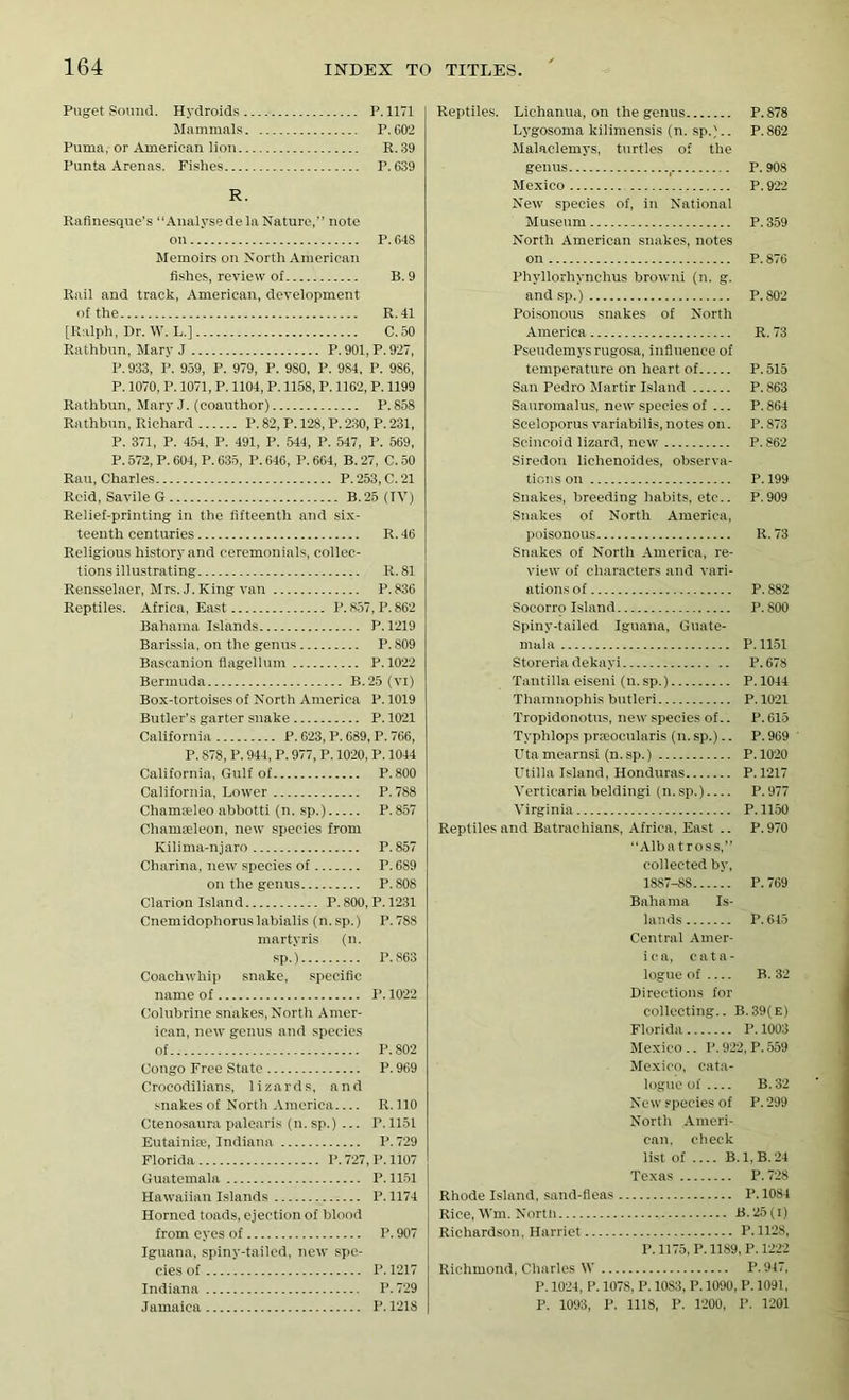 Puget Sound. Hydroids P.1171 Mammals P. C0'2 Puma, or American lion R. 39 Punta Arenas. Fishes P. 639 R. Rafinesque’s “Analyse de la Nature,” note on P. 648 Memoirs on North American fishes, review of B.9 Rail and track, American, development of the R.41 [Ralph, Dr. W. L.] C.50 Rathbun, Mary J P. 901, P. 927, P. 933, P. 959, P. 979, P. 980, P. 9S4, P. 986, P. 1070, P. 1071, P. 1104, P. 1158, P. 1162, P. 1199 Rathbun, Mary J. (coauthor) P.858 Rathbun, Richard P. 82, P. 128, P. 230, P. 231, P. 371, P. 454, P. 491, P. 544, P. 547, P. 569, P. 572, P. 604, P. 635, P. 646, P. 664, B. 27, C. 50 Rau, Charles P. 253, C. 21 Reid, Savile G B. 25 (IV) Relief-printing in the fifteenth and six- teenth centuries R. 46 Religious history and ceremonials, collec- tions illustrating R.81 Rensselaer, Mrs. J. King van P.836 Reptiles. Africa, East P. 857, P. 862 Bahama Islands P.1219 Barissia, on the genus P. 809 Bascanion flagellum P.1022 Bermuda B.25 (Vlj Box-tortoises of North America P. 1019 Butler’s garter snake P.1021 California P. 623, P. 689, P. 766, P. 878, P. 944, P. 977, P. 1020, P. 1044 California, Gulf of P.800 California, Lower P.788 Chamieleo abbotti (n. sp.) P.857 Chamseleon, new species from Kilima-njaro P.857 Charina, new species of P. 689 on the genus P.808 Clarion Island P. 800, P. 1231 Cnemidophoruslabialis (n.sp.) P.788 martyris (n. sp.) P.863 Coachwhip snake, specific name of P. 1022 Colubrine snakes, North Amer- ican, new genus and species of P.802 Congo Free State P. 969 Croeodilians, lizards, and snakes of North America R. 110 Ctenosaura palearis (n. sp.) ... P. 1151 Eutainise, Indiana P. 729 Florida I>. 727, P. 1107 Guatemala P. 1151 Hawaiian Islands P. 1174 Horned toads, ejection of blood from eyes of P. 907 Iguana, spiny-tailed, new spe- cies of I’. 1217 Indiana P. 729 Jamaica P. 1218 Reptiles. Lichanua, on the genus P.878 Lygosoma kilimensis (n. sp.).. P.862 Malaclemys, turtles of the genus , P. 908 Mexico P. 922 New species of, in National Museum P. 359 North American snakes, notes on P. 876 Phyllorhynchus browni (n. g. and sp.) P. 802 Poisonous snakes of North America R. 73 Pseudemysrugosa, influence of temperature on heart of P. 515 San Pedro Martir Island P.863 Sauromalus, new species of ... P. 864 Sceloporus variabilis, notes on. P. 873 Scincoid lizard, new P.862 Siredon lichenoides, observa- tions on P.199 Snakes, breeding habits, etc.. P.909 Snakes of North America, poisonous R.73 Snakes of North America, re- view of characters and vari- ations of P. 882 Socorro Island P.800 Spiny-tailed Iguana, Guate- mala P. 1151 Storeria dekayi P.678 Tantilla eiseni (n.sp.) P. 1044 Thamnophis butleri P. 1021 Tropidonotus, new species of.. P. 615 Typhlops prseocularis (n. sp.).. P. 969 Uta mearnsi (n. sp.) P.1020 Utilla Island, Honduras P.1217 Verticaria beldingi (n. sp.) P. 977 Virginia P.1150 Reptiles and Batrachians, Africa, East .. P. 970 “Albatross,” collected by, 1887-88 P. 769 Bahama Is- lands P. 645 Central Amer- ica, c a t a - logue of — B. 32 Directions for collecting.. B.39(e) Florida I’. 1003 Mexico .. P. 922, P. 559 Mexico, cata- logue of B. 32 Ne w species of P. 299 North Ameri- can. check list of B. 1. B. 24 Texas P.728 Rhode Island, sand-fleas P.1084 Rice, Wm. North B.25(i) Richardson, Harriet P.1128, P.1175,P. 1189,P. 1222 Richmond, Charles W P.947, P. 1024, P. 1078, P. 10S3, P. 1090, P. 1091. P. 1093, P. 1118, P. 1200, P. 1201