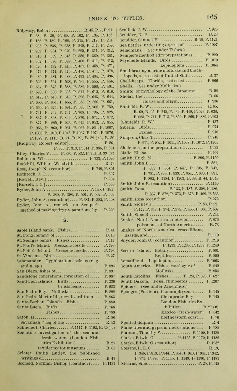 Ridgway, Robert R. 45, P. 7, P.21, P. 38, P. 39, P. 60, P. 102, P. 138, P. 155, P. 188, P. 189, P. 198, P. 215, P. 219, P. 234, P. 235, P. 236, P. 238, P. 240, P. 247, P. 259, P. 262, P. 264, P. 270, P. 285, P. 311, P. 312, P. 315, P. 339, P. 345, P. 356, P. 360, P. 361, P. 362, P. 390, P. 392, P. 400, P. 411, P. 412, P. 420, P. 432, P. 446, P. 457, P. 458, P. 471, P. 472, P. 474, P. 475, P. 476, P. 477, P. 478, P. 480, P. 481, P. 488, P. 493, P. 494, P. 496, P. 522, P. 524, P. 538, P. 539, P. 555, P. 556, P. 567, P. 573, P. 588, P. 589, P. 590, P. 591, P. 599, P. 600, P. 605, P. 611, P. 612, P. 616, P. 617, P. 618, P. 619, P. 626, P. 643, P. 644, P. 650, P. 654, P. 655, P. 656, P. 660, P. 661, P. 665, P. 674, P. 691, P. 693, P. 708, P. 750, P. 761, P. 762, P. 767, P. 768, P. 796, P. 828, P. 867, P. 868, P. 869, P. 870, P. 871, P. 872, P. 877, P. 895, P. 923, P. 945, P. 953, P. 955, P. 956, P. 960, P. 961, P. 962, P. 964, P. 1007, P. 1008, P. 1010, P.1045, P.1067, P.1074, P. 1076, P. 1079, P. 1116, B. 21, B. 27, B. 39 (A), B. 50 [Ridgway, Robert, editor] P. 56, P. 305,P. 313,P. 314,P. 386,P. 391 Riiey, Charles V P. 330, P. 532, P. 951. B. 39 (F) Robinson, Wirt P. 733, P. 1093 Rockhill, William Woodville R.79 Rose, Joseph N. (coauthor) P.749, P.801 Rothrock, J. T : P.397 [Rowell, Rev.] P. 294 [Russell, I. C.] P. 688 Ryder, John A P. 145, P. 181, P. 280, P. 398, P. 501, P. 502, P. 553 Ryder, John A. (coauthor) P.381,P.382, P.408 Ryder, John A., remarks on Semper’s method of making dry preparations, by. P.220 S. Sable Island bank. Fishes P.41 St. Croix, botany of B. 13 St. Georges banks. Fishes P.17 St. Paul’s Island. Mesozoic fossils P.793 St.Peter's Island. Mesozoic fossils P.793 St. Vincent. Birds P.27 Salamander. Typhlotriton spelseus (n. g. and n. sp.) P.894 San Diego, fishes of P.897 Sandstone concretions, formation of P. 987 Sandwich Islands. Birds P. 236 Crustaceans P. 933 San Pedro Bay. Mollusks P.898 San Pedro Martir Id., new lizard from ... P. 863 Santa Barbara Islands. Fishes P. 880 Santa Lucia. Birds P. 768 Fishes P. 789 Satoh, H R. 86 “ Savannah,” log of the R. 53 Schuchert, Charles P. 1117, P. 1192, B. 39 (K) Scientific investigation of the sea and fresh waters (London Fish- eries Exhibition) B. 27 taxidermy for museums R. 65 Sclater, Philip Lutley, the published writings of B. 49 Scofield, Norman Bishop (coauthor) P.1131 Scollick, J. W P-926 Scudder, N. P B.23 Scudder, Samuel H B. 19, P. 1124 Sea nettles, urticating organs of P. 1097 Selachians. (See under Fishes.) Semper’s method (dry preparations) P.220 Seychelle Islands. Birds P. 1079 Lepidoptera P. 1064 Shell-bearing marine mollusks and brach- iopods, s. e. coast of United States B. 37 Shell-heaps. Florida, east coast P. 966 Shells. (See under Mollusks.) Shinto, or mythology of the Japanese R. 58 Shofar, the R- 66 its use and origin P. 936 Shufeldt, R. W R.65, R. 69, R. 95, P. 245, P. 439, P. 440, P. 529, P. 638, P. 683, P. 711, P. 713, P. 859, P. 860,P. 889, P.902 [Shufeldt, R. W.] P.437 Siberia. Birds P.274 Fishes P.210 Simpson, Chas. T P.740 P. 911, P. 952, P. 1011, P. 1068, P. 1072, P. 1205 Skeletons, on the preparation of C. 33 Slade, Elisha P.409 Smith, Hugh M P. 806, P. 1150 Smith, John B P. 581, P. 633, P. 634, P. 647, P. 706, P. 747, P. 781, P. 838, P. 839, P. 851, P. 890, P. 891, P. 892, P. 1184, P. 1203, B. 38, B. 44, B. 48 Smith, John B. (coauthor) P. 1140 Smith, Rosa P. 133, P. 187, P. 208, P. 286, P. 337, P. 372, P. 373, P. 376, P. 469, P. 563 Smith, Rosa (coauthor) P. 272 Smith, Sidney I P. 83, P. 99, P. 172, P. 343, P. 374, P.375, P. 455, P. 506, P. 507 Smith, Silas B v.... P.244 Snakes, North American, notes on P.876 poisonous, of North America R. 73 Snakes of North America, crocodilians, lizards, and R. 110 Snyder, John O. (coauthor) P. 1213 P. 1233,P. 1235, P. 1239,P. 1240 Socorro Island. Botany ._ P.801 Reptiles P.800 Somaliland. Lepidoptera P. 1063 South America. Fishes, catalogue of P. 842 Mollusks P. 854 South Carolina. Fishes P. 124, P. 328, P. 627 South Dakota. Fossil rhinoceros P. 1207 Spiders. (See under Arachnids.) Sponges (Porifera), Camaraphysema P.145 Chesapeake Bay P. 145 London Fisheries Ex- hibition B. 27 (b) Mexico (fresh-water) P.542 northeastern coast... P.76 Spotted dolphin R. 4 Stalactites and gypsum incrustations P. 985 Stanton, Timothy W P. 1109, P. 1135 Starks, Edwin C P. 1155, P. 1179, P. 1186 Starks, Edwin C. (coauthor) P. 1232 Stearns, R. E. C R.19, P.346, P.813, P.844, P.854, P.940, P.941, P.942, P.971, P.996, P.1145, P. 1149, P. 1190, P.1191 Stearns, Silas P. 25, P. 548