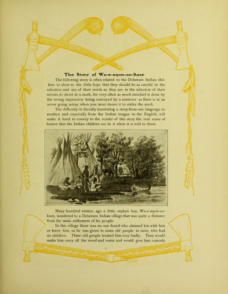 TKe Story of Wa-e-aqon-oo-Kase The following story is often related to the Delaware Indian chil- Iren to show to the little boys that they should be as careful in the selection and use of their words as they are in the selection of their arrows.to shoot at a mark, for very often as much mischief is done by the wrong impression being conveyed by a sentence as there is in an arrow going astray when you most desire it to strike the mark. The difficulty in literally translating a story from one language to another, and especially from the Indian tongue to the English, will make it hard to convey to the reader of this story the real sense of humor that the Indian children see in it when it is told to them. Many hundred winters ago a little orphan boy, Wa-e-aqon-oo- kase, wandered to a Delaware Indian village that was quite a distance from the main settlement of his people. In this village there was no one found who claimed kin with him or knew him, so he was given to some old people to raise, who had no children. These old people treated him very badly. They would make him carry all the wood and water and would give him scarcely