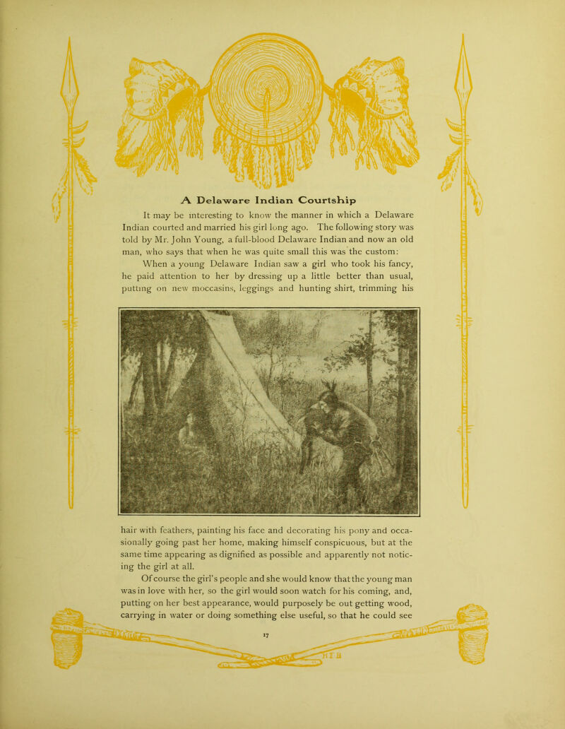 j\ Delaware Indian Co\irtsKip It may be interesting to know the manner in which a Delaware Indian courted and married his girl long ago. The following story was told by Mr. John Young, a full-blood Delaware Indian and now an old man, who says that when he was quite small this was the custom: When a young Delaware Indian saw a girl who took his fancy, he paid attention to her by dressing up a little better than usual, putting on new moccasins, leggings and hunting shirt, trimming his hair with feathers, painting his face and decorating his pony and occa- sionally going past her home, making himself conspicuous, but at the same time appearing as dignified as possible and apparently not notic- ing the girl at all. Of course the girl’s people and she would know that the young man was in love with her, so the girl would soon watch for his coming, and, putting on her best appearance, would purposely be out getting wood, carrying in water or doing something else useful, so that he could see