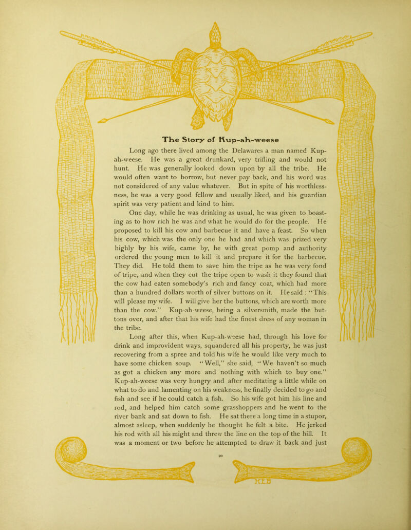 XHe Story of Rxip-aH-weese Long ago there lived among the Delawares a man named Kup- ah-weese. He was a great drunkard, very trifling and would not hunt. He was generally looked down upon by all the tribe. He would often want to borrow, but never pay back, and his word was not considered of any value whatever. But in spite of his worthless- ness, he was a very good fellow and usually liked, and his guardian spirit was veiy patient and kind to him. One day, while he was drinking as usual, he was given to boast- ing as to how rich he was and what he would do for the people. He proposed to kill his cow and barbecue it and have a feast. So when his cow, which was the only one he had and which was prized very highly by his wife, came by, he with great pomp and authority ordered the young men to kill it and prepare it for the barbecue. They did. He told them to save him the tripe as he was very fond of tripe, and when they cut the tripe open to wash it they found that the cow had eaten somebody’s rich and fancy coat, which had more than a hundred dollars worth of silver buttons on it. He said : “This will please my wife. I will give her the buttons, which are worth more than the cow.” Kup-ah-weese, being a silversmith, made the but- tons over, and after that his wife had the finest dress of any woman in the tribe. Long after this, when Kup-ah-weese had, through his love for drink and improvident ways, squandered all his property, he was just recovering from a spree and told his wife he would like very much to have some chicken soup. “Well,” she said, “We haven’t so much as got a chicken any more and nothing with which to buy one.” Kup-ah-weese was very hungry and after meditating a little while on what to do and lamenting on his weakness, he finally decided to go and fish and see if he could catch a fish. So his wife got him his line and rod, and helped him catch some grasshoppers and he went to the river bank and sat down to fish. He sat there a long time in a stupor, almost asleep, when suddenly he thought he felt a bite. He jerked his rod with all his might and threw the line on the top of the hill. It was a moment or two before he attempted to draw it back and just I