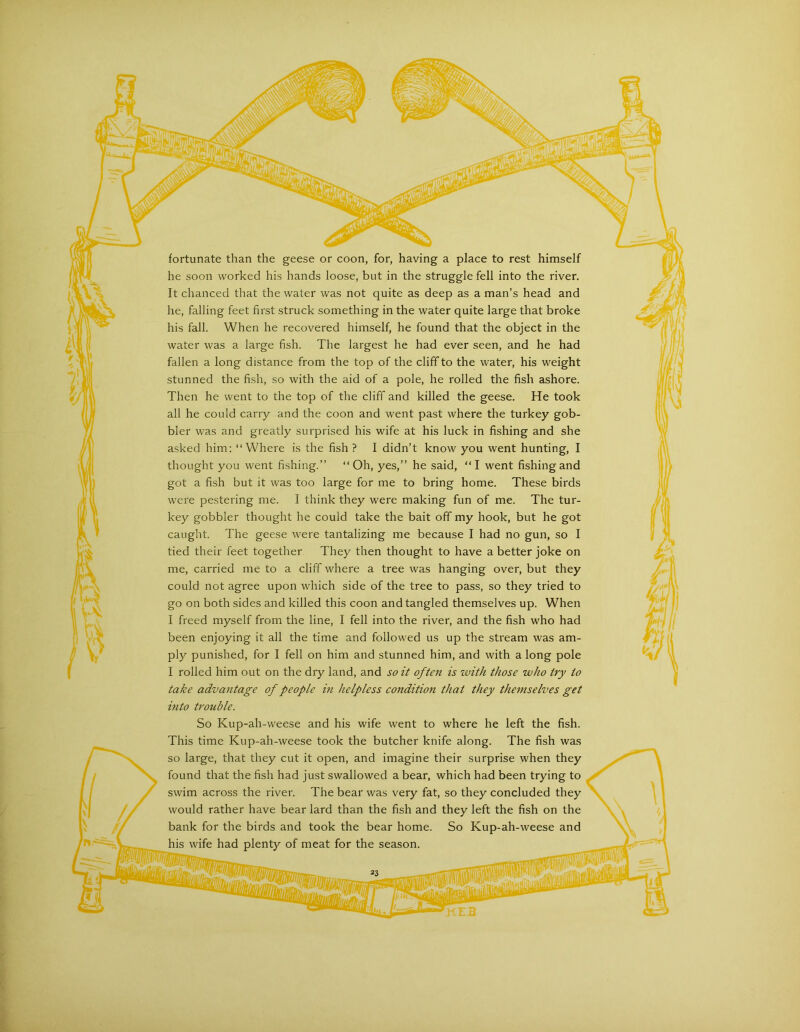 fortunate than the geese or coon, for, having a place to rest himself he soon worked his hands loose, but in the struggle fell into the river. It chanced tliat the water was not quite as deep as a man’s head and he, falling feet first struck something in the water quite large that broke his fall. When he recovered himself, he found that the object in the water was a large fish. The largest he had ever seen, and he had fallen a long distance from the top of the cliff to the water, his weight stunned the fish, so with the aid of a pole, he rolled the fish ashore. Then he went to the top of the cliff and killed the geese. He took all he could carry and the coon and went past where the turkey gob- bler was and greatly surprised his wife at his luck in fishing and she asked him; “Where is the fish ? I didn’t know you went hunting, I thought you went fishing.” “Oh, yes,” he said, “I went fishing and got a fish but it was too large for me to bring home. These birds were pestering me. I think they were making fun of me. The tur- key gobbler thought he could take the bait off my hook, but he got caught. The geese were tantalizing me because I had no gun, so I tied their feet together They then thought to have a better joke on me, carried me to a cliff where a tree was hanging over, but they could not agree upon which side of the tree to pass, so they tried to go on both sides and killed this coon and tangled themselves up. When I freed myself from the line, I fell into the river, and the fish who had been enjoying it all the time and followed us up the stream was am- ply punished, for I fell on him and stunned him, and with a long pole I rolled him out on the dry land, and so it often is zvith those who try to take advantage of people in helpless condition that they themselves get into trouble. So Kup-ah-weese and his wife went to where he left the fish. This time Kup-ah-weese took the butcher knife along. The fish was so large, that they cut it open, and imagine their surprise when they found that the fish had just swallowed a bear, which had been trying to swim across the river. The bear was very fat, so they concluded they would rather have bear lard than the fish and they left the fish on the bank for the birds and took the bear home. So Kup-ah-weese and his wife had plenty of meat for the season.