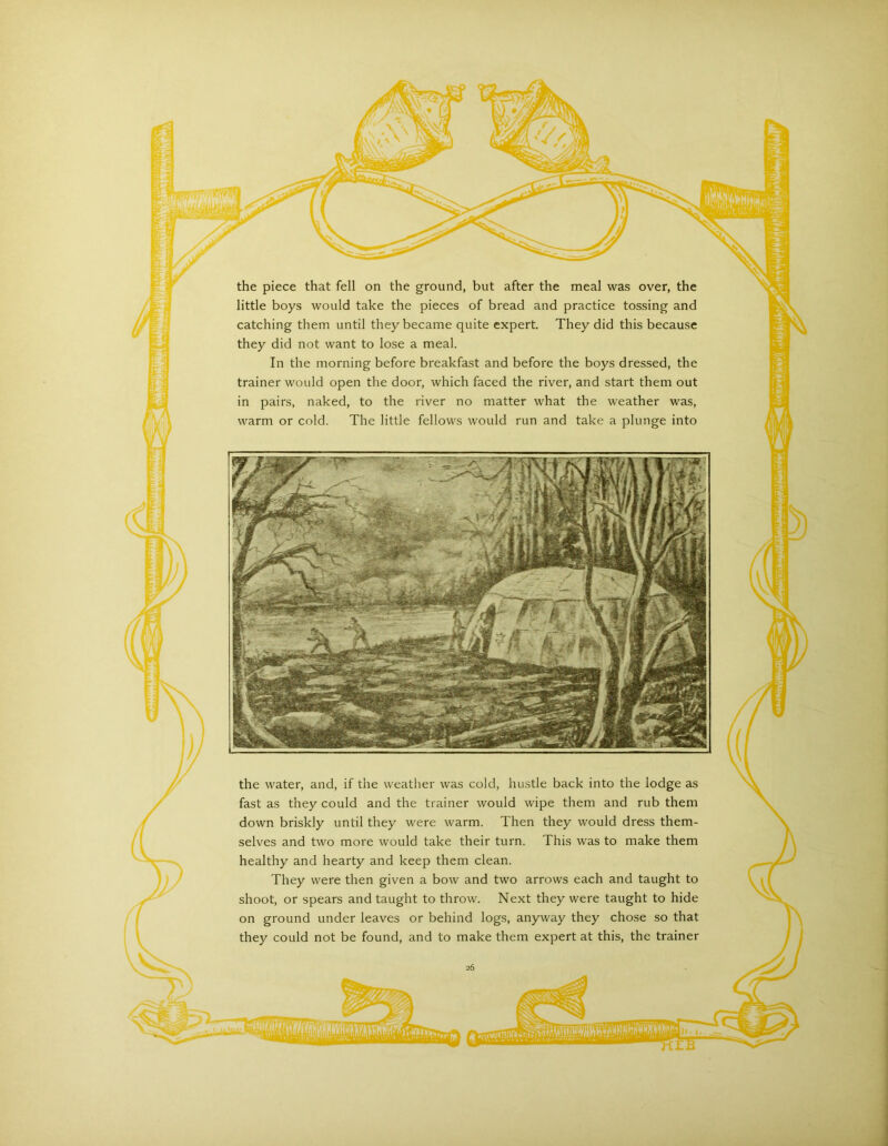 little boys would take the pieces of bread and practice tossing and catching them until they became quite expert. They did this because they did not want to lose a meal. In the morning before breakfast and before the boys dressed, the trainer would open the door, which faced the river, and start them out in pairs, naked, to the river no matter what the weather was, warm or cold. The little fellows would run and take a plunge into the water, and, if the weather was cold, hustle back into the lodge as fast as they could and the trainer would wipe them and rub them down briskly until they were warm. Then they would dress them- selves and two more would take their turn. This was to make them healthy and hearty and keep them clean. They were then given a bow and two arrows each and taught to shoot, or spears and taught to throw. Next they were taught to hide on ground under leaves or behind logs, anyway they chose so that they could not be found, and to make them expert at this, the trainer