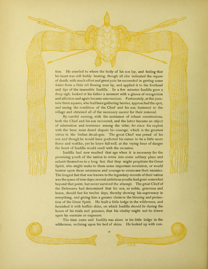 i1 tion. He crawled to where the body of his son lay, and feeling that his heart was still feebly beating, though all else indicated the repose of death, with much effort and great pain he succeeded in getting some water from a little rill flowing near by, and applied it to the forehead and lips of the insensible Isadilla. In a few minutes Isadilla gave a deep sigh, looked at his father a moment with a glance of recognition and affection and again became unconscious. Fortunately, at this junc- ture three squaws, who had been gathering berries, approached the spot, and seeing the condition of the Chief and his son, hastened to the village and obtained all of the necessary succor for their removal. By careful nursing, with the assistance of robust constitutions, both the Chief and his son recovered, and the latter became an object of admiration and reverence among the tribe; for since his exploit with the bear, none dared dispute his courage, which is the greatest virtue in the Indian decalogue. The great Chief was proud of his son and though he would have preferred his nature to be a little more fierce and warlike, yet he knew full well, at the trying hour of danger the heart of Isadilla would swell with the occasion. Isadilla had now reached that age when it is necessary for the promising youth of the nation to retire into some solitary place and submit themselves to a long fast, that they might propitiate the Great Spirit, who might make to them some important revelation, or would bestow upon them astuteness and courage to overcome their enemies. The longest fast that was known to the legendary records of their nation was the space of nine days; several ambitious youths had gone somewhat beyond that point, but never survived the attempt. The great Chief of the Delawares had determined that his son, so noble, generous and brave, should fast for twelve days, thereby showing his supremacy in everything, and giving him a greater claim to the blessing and protec- tion of the Great Spirit. He built a little lodge in the wilderness, and furnished it with buffalo skins, on which Isadilla should lie during the hours of his trials and penance, that his vitality might not be drawn upon by exercise or exposure. The time came and Isadilla was alone in his little lodge in the wilderness, reclining upon his bed of skins. He looked up with con-