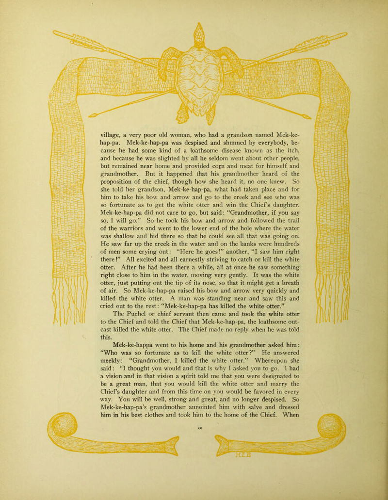village, a very poor old woman, who had a grandson named Mek-ke- hap-pa. Mek-ke-hap-pa was despised and shunned by everybody, be- cause he had some kind of a loathsome disease known as the itch, and because he was slighted by all he seldom went about other people, but remained near home and provided cofn and meat for himself and grandmother. But it happened that his grandmother heard of the proposition of the chief, though how she heard it, no one knew. So she told her grandson, Mek-ke-hap-pa, what had taken place and for him to take his bow and arrow and go to the creek and see who was so fortunate as to get the white otter and win the Chief’s daughter. Mek-ke-hap-pa did not care to go, but said: “Grandmother, if you say so, I will go.” So he took his bow and arrow and followed the trail of the warriors and went to the lower end of the hole where the water was shallow and hid there so that he could see all that was going on. He saw far up the creek in the water and on the banks were hundreds of men some crying out: “Here he goes!” another, “I saw him right there!” All excited and all earnestly striving to catch or kill the white otter. After he had been there a while, all at once he saw something right close to him in the water, moving very gently. It was the white otter, just putting out the tip of its nose, so that it might get a breath of air. So Mek-ke-hap-pa raised his bow and arrow very quickly and killed the white otter. A man was standing near and saw this and cried out to the rest; “Mek-ke-hap-pa has killed the white otter.” The Puchel or chief servant then came and took the white otter to the Chief and told the Chief that Mek-ke-hap-pa, the loathsome out- cast killed the white otter. The Chief made no reply when he was told this. Mek-ke-happa went to his home and his grandmother asked him: “Who was so fortunate as to kill the white otter?” He answered meekly: “Grandmother, I killed the white otter.” Whereupon she said: “I thought you would and that is why I asked you to go. I had a vision and in that vision a spirit told me that you were designated to be a great man, that you would kill the white otter and marry the Chief’s daughter and from this time on you would be favored in every way. You will be well, strong and great, and no longer despised. So Mek-ke-hap-pa’s grandmother annointed him with salve and dressed him in his best clothes and took him to the home of the Chief. When KIB
