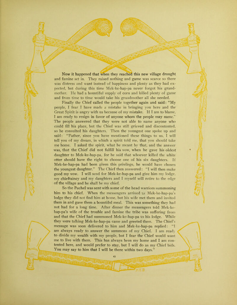Now it happened that when they reached this new village drought and famine set in. They raised nothing and game was scarce so there was distress and want instead of happiness and plenty as they had ex- pected, but during this time Mek-ke-hap-pa never forgot his grand- mother. He had a bountiful supply of corn and killed plenty of game and from time to time would take his grandmother all she needed. Finally the Chief called the people together again and said: “My people, I fear I have made a mistake in bringing you here and the Great Spirit is angry with us because of my mistake. If I am to blame, I am ready to resign in favor of anyone whom the people may name. The people answered that they were not able to name anyone who could fill his place, but the Chief was still grieved and discontented, so he consulted his daughters. Then the youngest one spoke up and said: “Father, since you have mentioned these things to us, I will tell you of my dream, in which a spirit told me, that you should take me home. I asked the spirit, what he meant by that, and the answer was, that the Chief did not fulfill his vow, when he gave his oldest daughter to Mek-ke-hap-pa, for he said that whoever killed the white otter should have the right to choose one of his six daughters. If Mek-ke-hap-pa had been given this privilege, he would have chosen the youngest daughter.” The Chief then answered: “I will then make good my vow. I will send for Mek-ke-hap-pa and give him my lodge, my chieftaincy and my daughters and I myself will retire to the edge of the village and he shall be my chief. So the Puchel was sent with some of the head warriors summoning him to his chief. When the messengers arrived ac Mek-ke-hap-pa’s lodge they did not find him at home, but his wife met them and invited them in and gave them a bountiful meal. This was something they had not had for a long time. After dinner the messengers told Mek-ke- hap-pa’s wife of the trouble and famine the tribe was suffering from and that the Chief had summoned Mek-ke-hap-pa to his lodge. While they were talking Mek-ke-hap-pa came and greeted them. The Chief’s message was soon delivered to him and Mek-ke-hap-pa replied: “I am always ready to answer the summons of my Chief. I am read} to divide my wealth with my people, but I fear the Chief would want me to live with them. This has always been my home and I am con- tented here, and would prefer to stay, but I will do as my Chief bids. You may say to him that I will be there within two days.” 43 '