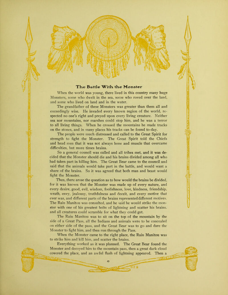XHe Battle WitK tHe Monster When the world was young, there lived in this country many huge Monsters, some who dwelt in the sea, some who roved over the land, and some who lived on land and in the water. The grandfather of these Monsters was greater than them all and exceedingly wise. He invaded every known region of the world, re- spected no one’s right and preyed upon every living creature. Neither sea nor mountains, nor marshes could stop him, and he was a terror to all living things. When he crossed the mountains he made tracks on the stones, and in many places his tracks can be found to-day. The people were much distressed and called to the Great Spirit for strength to fight the Monster. The Great Spirit told the Chiefs and head men that it was not always bone and muscle that overcame difficulties, but more times brains. So a general council was called and all tribes met, and it was de- cided that the Monster should die and his brains divided among all who had taken part in killing him. The Great Bear came to the council and said that the animals would take part in the battle, and would want a share of the brains. So it was agreed that both man and beast would fight the Monster. Then, there arose the question as to how would the brains be divided, for it was known that the Monster was made up of every nature, and every desire, good, evil, wisdom, foolishness, love, kindness, friendship, wrath, envy, jealousy, truthfulness and deceit, and every motive that ever was, and different parts of the brains represented different motives. The Rain Manitou was consulted, and he said he would strike the mon- ster with one of his greatest bolts of lightning and scatter his brains, and all creatures could scramble for what they could get. The Rain Manitou was to sit on the top of the mountain by the side of a Great Pass, all the Indians and animals were to be concealed on either side of the pass, and the Great Bear was to go and dare the Monster to fight him, and then run through the Pass. When the Monster came to the right place, the Rain Manitou was to strike him and kill him, and scatter the brains. Everything worked as it was planned. The Great Bear found the Monster and decoyed him to the mountain pass, then a great dark cloud covered the place, and an awful flash of lightning appeared. Then a