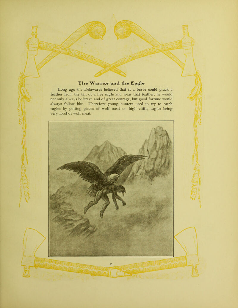 -j V XHe W^arrior and tKe £!,a^le Long ago the Delawares believed that if a brave could pluck a feather from the tail of a live eagle and wear that feather, he would not only always be brave and of great courage, but good fortune would always follow him. Therefore young hunters used to try to catch eagles by putting pieces of wolf meat on high cliffs, eagles being very fond of wolf meat.