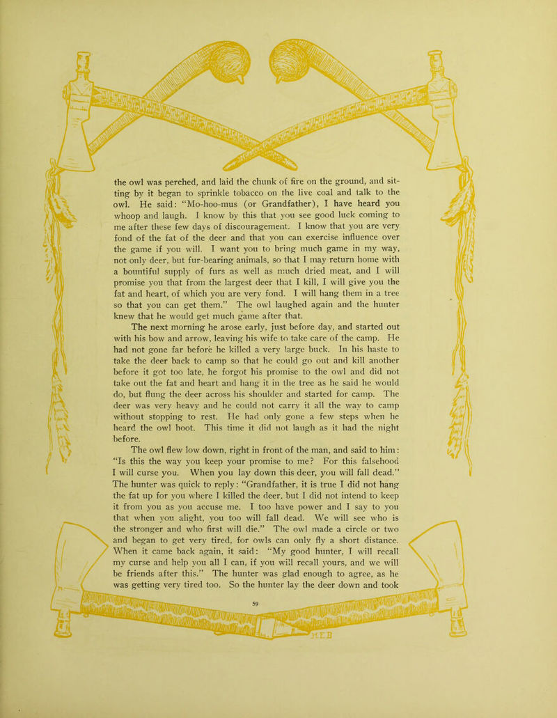 the owl was perched, and laid the chunk of fire on the ground, and sit- ting by it began to sprinkle tobacco on the live coal and talk to the owl. He said: “Mo-hoo-mus (or Grandfather), I have heard you whoop and laugh. I know by this that you see good luck coming to me after these few days of discouragement. I know that you are very fond of the fat of the deer and that you can exercise influence over the game if you will. I want you to bring much game in my way, not only deer, but fur-bearing animals, so that I may return home with a bountiful supply of furs as well as much dried meat, and I will promise you that from the largest deer that I kill, I will give you the fat and heart, of which you are very fond. I will hang them in a tree so that you can get them.” The owl laughed again and the hunter knew that he would get much game after that. The next morning he arose early, just before day, and started out with his bow and arrow, leaving his wife to take care of the camp. He had not gone far before he killed a very large buck. In his haste to take the deer back to camp so that he could go out and kill another before it got too late, he forgot his promise to the owl and did not take out the fat and heart and hang it in the tree as he said he would do, but flung the deer across his shoulder and started for camp. The deer was very heavy and he could not carry it all the way to camp without stopping to rest. He had only gone a few steps when he heard the owl hoot. This time it did not laugh as it had the night before. The owl flew low down, right in front of the man, and said to him: “Is this the way you keep your promise to me? For this falsehood I will curse you. When you lay down this deer, you will fall dead.” The hunter was quick to reply: “Grandfather, it is true I did not hang the fat up for you where I killed the deer, but I did not intend to keep it from you as you accuse me. I too have power and I say to you that when you alight, you too will fall dead. We will see who is the stronger and who first will die.” The owl made a circle or two and began to get very tired, for owls can only fly a short distance. When it came back again, it said: “My good hunter, I will recall my curse and help you all I can, if you will recall yours, and we will be friends after this.” The hunter was glad enough to agree, as he was getting very tired too. So the hunter lay the deer down and took