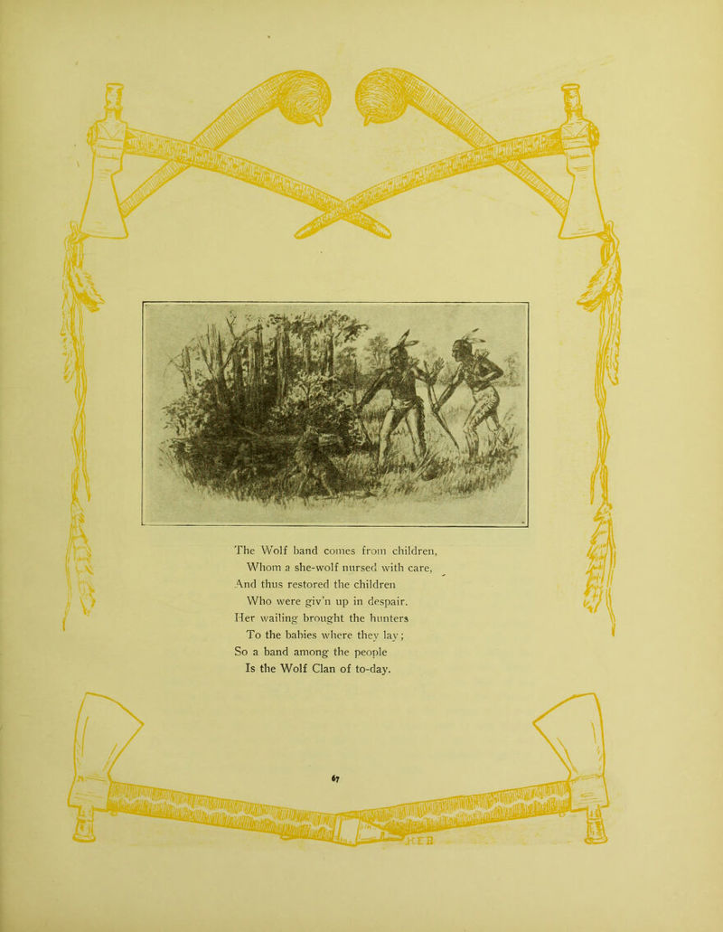 The Wolf band comes from children, Whom a she-wolf nursed with care, And thus restored the children Who were giv’n up in despair. Her wailing brought the hunters To the babies where they lay; So a band among the people Is the Wolf Clan of to-day.