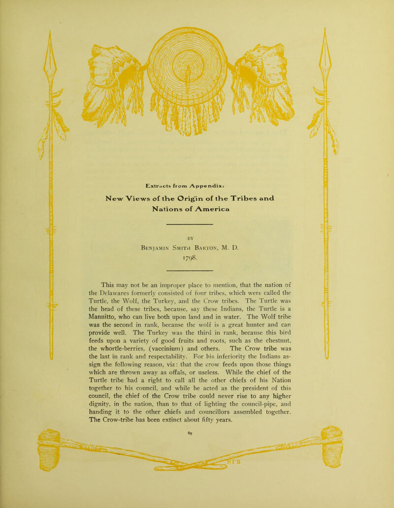 Extracts from Appendix; New Views of tKe Origin of tHe Tribes and Nations of America BY Benjamin Smith Barton, M. D. 1798. This may not be an improper place to mention, that the nation of the Delawares formerly consisted of four tribes, which were called the Turtle, the Wolf, the Turkey, and the Crow tribes. The Turtle was the head of these tribes, because, say these Indians, the Turtle is a Mannitto, who can live both upon land and in water. The Wolf tribe was the second in rank, because the wolf is a great hunter and can provide well. The Turkey was the third in rank, because this bird feeds upon a variety of good fruits and roots, such as the chestnut, the whortle-berries, (vaccinium) and others. The Crow tribe was the last in rank and respectability. For his inferiority the Indians as- sign the following reason, viz: that the crow feeds upon those things which are thrown away as offals, or useless. While the chief of the Turtle tribe had a right to call all the other chiefs of his Nation together to his council, and while he acted as the president of this council, the chief of the Crow tribe could never rise to any higher dignity, in the nation, than to that of lighting the council-pipe, and handing it to the other chiefs and councillors assembled together. The Crow-tribe has been extinct about fifty years.