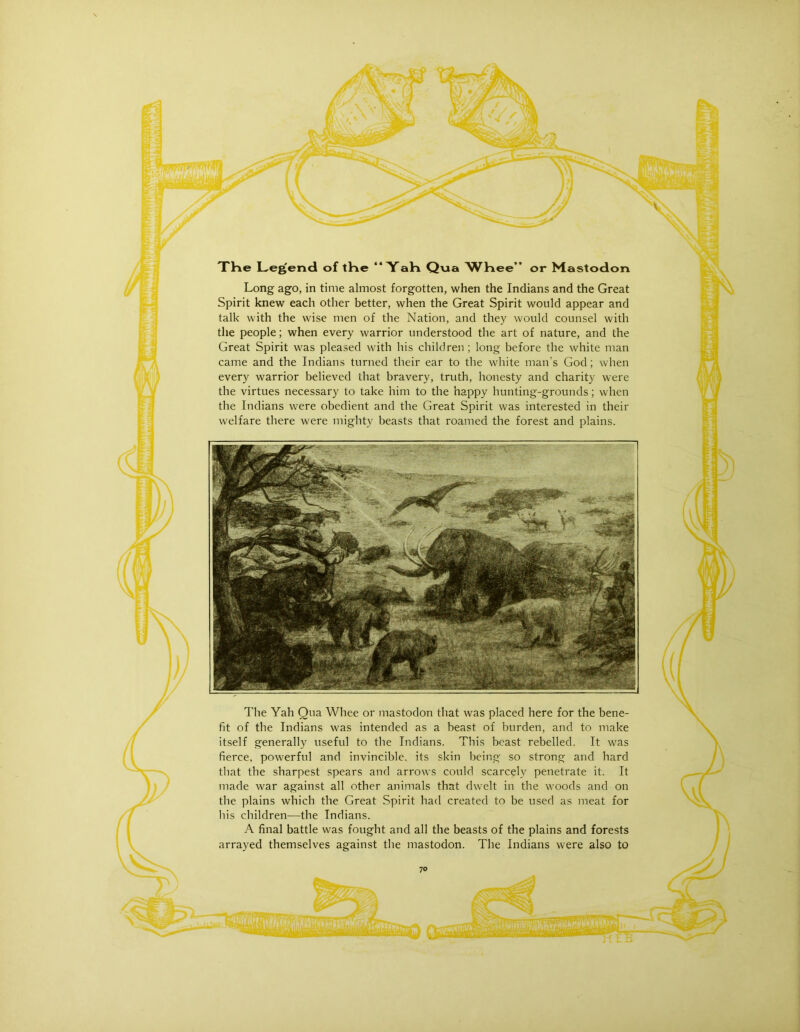 The Legend of tHe “ YaH Qvia W^Kee” or Mastodon Long ago, in time almost forgotten, when the Indians and the Great Spirit knew each other better, when the Great Spirit would appear and talk with the wise men of the Nation, and they would counsel with the people; when every warrior understood the art of nature, and the Great Spirit was pleased with his children ; long before the white man came and the Indians turned their ear to the white man’s God; when every warrior believed that bravery, truth, honesty and charity were the virtues necessary to take him to the happy hunting-grounds; when the Indians w'ere obedient and the Great Spirit was interested in their welfare there were mighty beasts that roamed the forest and plains. The Yah Qua Whee or mastodon that was placed here for the bene- fit of the Indians w'as intended as a beast of burden, and to make itself generally useful to the Indians. This beast rebelled. It was fierce, powerful and invincible, its skin being so strong and hard that the sharpest spears and arrows could scarcely penetrate it. It made war against all other animals that dwelt in the w’oods and on the plains which the Great Spirit had created to be used as meat for bis children—the Indians. A final battle was fought and all the beasts of the plains and forests arrayed themselves against the mastodon. The Indians were also to r \