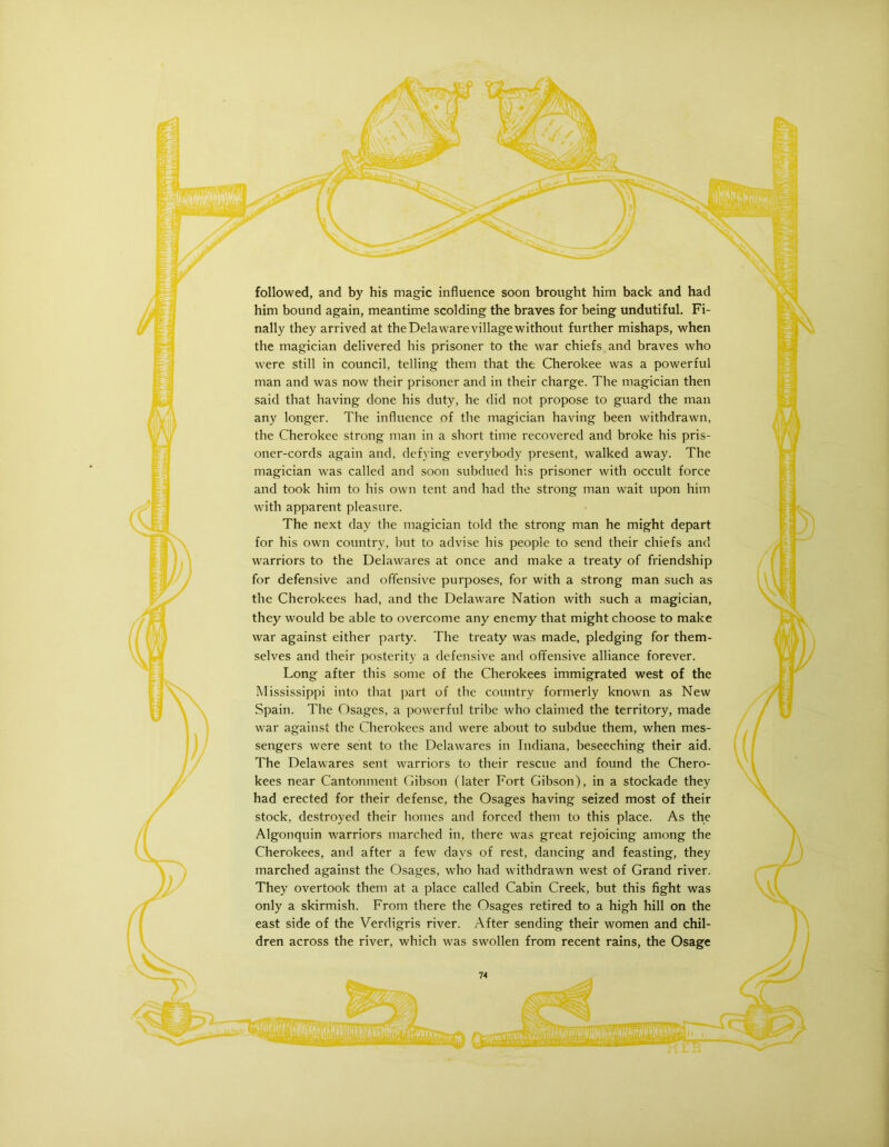 followed, and by his magic influence soon brought him back and had him bound again, meantime scolding the braves for being undutiful. Fi- nally they arrived at the Delaware village without further mishaps, when the magician delivered his prisoner to the war chiefs and braves who were still in council, telling them that the Cherokee was a powerful man and was now their prisoner and in their charge. The magician then said that having done his duty, he did not propose to guard the man any longer. The influence of the magician having been withdrawn, the Cherokee strong man in a short time recovered and broke his pris- oner-cords again and, defying everybody present, walked away. The magician was called and soon subdued his prisoner with occult force and took him to his own tent and had the strong man wait upon him with apparent pleasure. The next day the magician told the strong man he might depart for his own country, but to advise his people to send their chiefs and warriors to the Delawares at once and make a treaty of friendship for defensive and offensive purposes, for with a strong man such as the Cherokees had, and the Delaware Nation with such a magician, they would be able to overcome any enemy that might choose to make war against either party. The treaty was made, pledging for them- selves and their posterity a defensive and offensive alliance forever. Long after this some of the Cherokees immigrated west of the Mississippi into that part of the country formerly known as New Spain. The Osages, a powerful tribe who claimed the territory, made war against the Cherokees and were about to subdue them, when mes- sengers were sent to the Delawares in Indiana, beseeching their aid. The Delawares sent warriors to their rescue and found the Chero- kees near Cantonment Gibson (later Fort Gibson), in a stockade they had erected for their defense, the Osages having seized most of their stock, destroyed their homes and forced them to this place. As the Algonquin warriors marched in, there was great rejoicing among the Cherokees, and after a few days of rest, dancing and feasting, they marched against the Osages, who had withdrawn west of Grand river. They overtook them at a place called Cabin Creek, but this fight was only a skirmish. From there the Osages retired to a high hill on the east side of the Verdigris river. After sending their women and chil- dren across the river, which was swollen from recent rains, the Osage