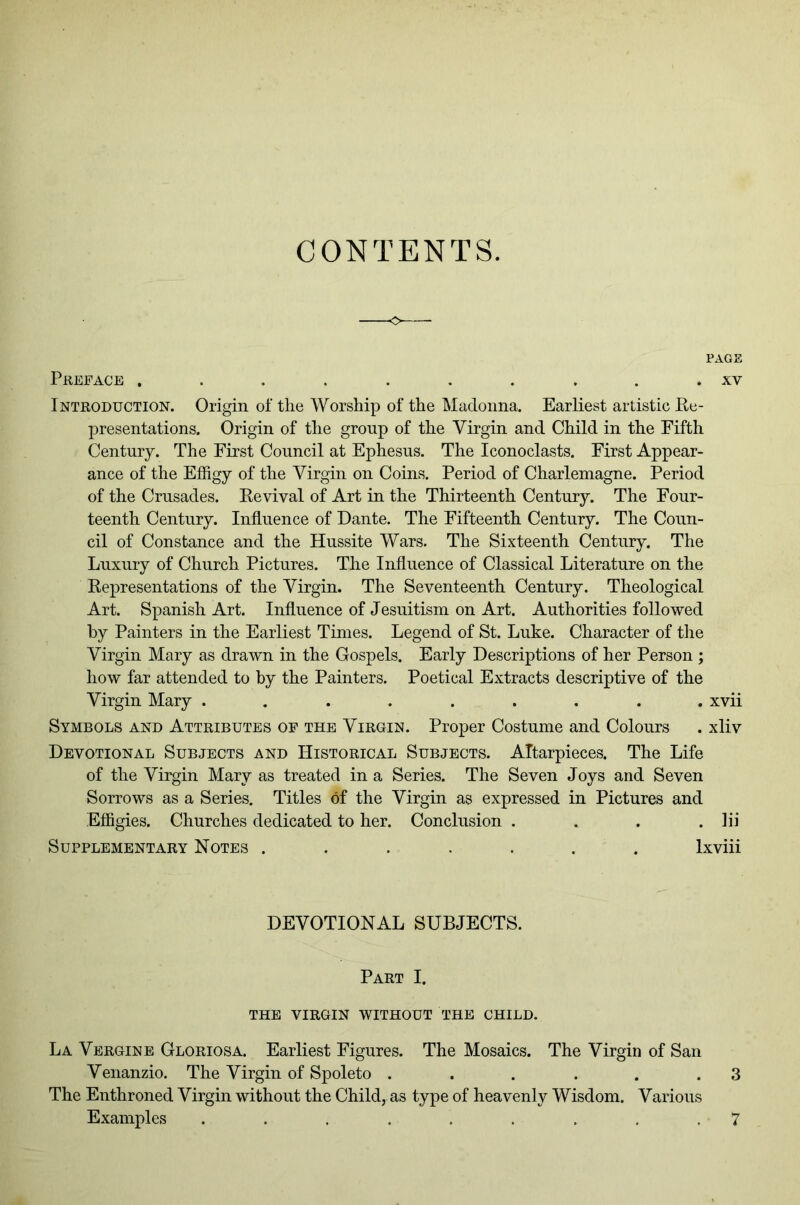 CONTENTS. PAGE PREFACE .......... XV Introduction. Origin of the Worship of the Madonna. Earliest artistic Re- presentations. Origin of the group of the Virgin and Child in the Fifth Century. The First Council at Ephesus. The Iconoclasts. First Appear- ance of the Effigy of the Virgin on Coins. Period of Charlemagne. Period of the Crusades. Revival of Art in the Thirteenth Century. The Four- teenth Century. Influence of Dante. The Fifteenth Century. The Coun- cil of Constance and the Hussite Wars. The Sixteenth Century. The Luxury of Church Pictures. The Influence of Classical Literature on the Representations of the Virgin. The Seventeenth Century. Theological Art. Spanish Art. Influence of Jesuitism on Art. Authorities followed by Painters in the Earliest Times. Legend of St. Luke. Character of the Virgin Mary as drawn in the Gospels. Early Descriptions of her Person ; how far attended to by the Painters. Poetical Extracts descriptive of the Virgin Mary ......... xvii Symbols and Attributes of the Virgin. Proper Costume and Colours . xliv Devotional Subjects and Historical Subjects. ATtarpieces. The Life of the Virgin Mary as treated in a Series. The Seven Joys and Seven Sorrows as a Series. Titles of the Virgin as expressed in Pictures and Effigies. Churches dedicated to her. Conclusion .... lii Supplementary Notes ...... . Ixviii DEVOTIONAL SUBJECTS. Part I. THE VIRGIN WITHOUT THE CHILD. La Vergine Gloriosa. Earliest Figures. The Mosaics. The Virgin of San Venanzio. The Virgin of Spoleto . . . . . .3 The Enthroned Virgin without the Child, as type of heavenly Wisdom. Various Examples ......... 7