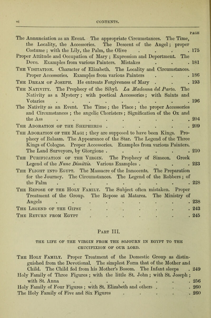 PAGE The Annunciation as an Event. The appropriate Circumstances. The Time, the Locality, the Accessories. The Descent of the Angel; proper Costume ; with the Lily, the Palm, the Olive . . . .175 Proper Attitude and Occupation of Mary ; Expression and Deportment. The Dove. Examples from various Painters. Mistakes . . .181 The Visitation. Character of Elizabeth. The Locality and Circumstances. Proper Accessories. Examples from various Painters . . .186 The Dream of Joseph. He entreats Forgiveness of Mary . . . 193 The Nativity. The Proxihecy of the Sibyl. La Madonna del Parto. The Nativity as a Mystery; with poetical Accessories; with Saints and Votaries ......... 196 The Nativity as an Event. The Time ; the Place ; the proper Accessories and Circumstances ; the angelic Choristers ; Signification of the Ox and the Ass ......... 204 The Adoration op the Shepherds ...... 209 The Adoration of the Magi ; they are supposed to have been Kings. Pro- 13hecy of Balaam. The Appearance of the Star. The Legend of the Three Kings of Cologne. Proper Accessories. ExamjDles from various Painters. The Land Surveyors, by Giorgione . . . . . .210 The Purification of the Virgin. The Prophecy of Simeon. Greek Legend of the Nunc Dimittis. Various Examples .... 223 The Flight into Egypt. The Massacre of the Innocents. The Preparation for the Journey. The Circumstances. The Legend of the Bobbers ; of the Palm ......... 228 The Repose op the Holy Family. The Subject often mistaken. Proper Treatment of the Group. The Repose at Matarea. The Ministry of Angels ......... 238 The Legend of the Gipsy ....... 243 The Return from Egypt . . . . . . . 245 Part III. THE LIFE OF THE VIRGIN FROM THE SOJOURN IN EGYPT TO THE CRUCIFIXION OF OUR LORD. The Holy Family. Proper Treatment of the Domestic Group as distin- guished from the Devotional. The simplest Form that of the Mother and Child. The Child fed from his Mother’s Bosom. The Infant sleeps . 249 Holy Family of Tliree Figures ; with the little St. John; with St. Joseph ; with St. Anna ........ 256 Holy Family of Four Figures ; with St. Elizabeth and others . . . 260 The Holy Family of Five and Six Figures ..... 260