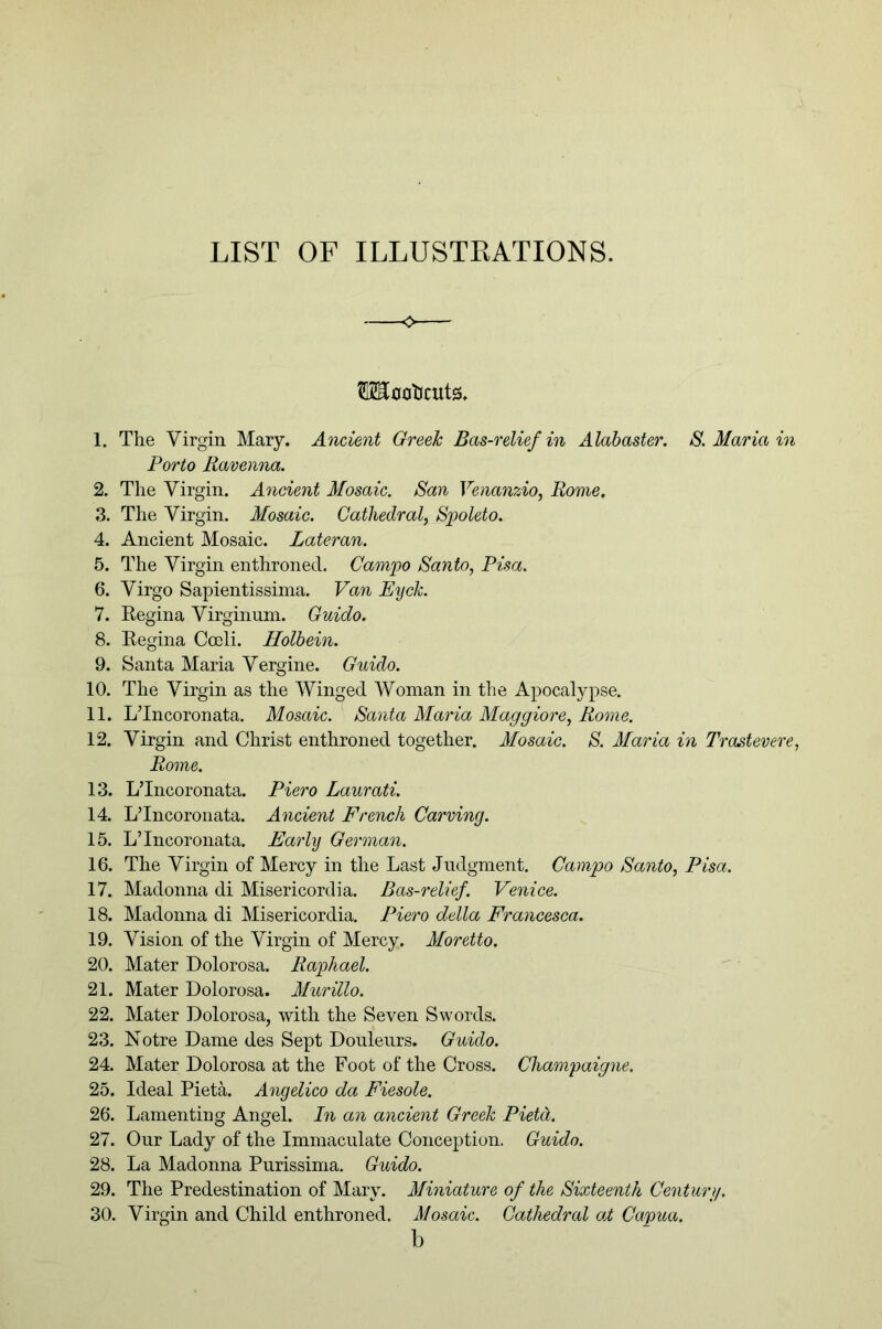 LIST OF ILLUSTKATIONS. OToa'Ocuts. 1. The Virgin Mary. Ancient Greek Bas-relief in Alabaster. S. Maria m Porto Ravenna. 2. The Virgin. Ancient Mosaic. San Venanzio, Rome. 3. The Virgin. Mosaic. Cathedral, Spoleto. 4. Ancient Mosaic. Lateran. 5. The Virgin enthroned. Camjyo Santo, Pisa. 6. Virgo Sapientissima. Van Eijck. 7. Regina Virginum. Guido. 8. Regina Coeli. Holbein. 9. Santa Maria Vergine. Guido. 10. The Virgin as the Winged Woman in the Apocalypse. 11. L’Incoronata. Mosaic. Santa Maria Maggiore, Rome. 12. Virgin and Christ enthroned together. Mosaic. S. Maria in Trastevere, Rome. 13. L’Incoronata. Piero Laurati. 14. L’Incoronata. Ancient French Carving. 15. L’Incoronata. Early German. 16. The Virgin of Mercy in the Last Judgment. Campo Santo, Pisa. 17. Madonna di Misericordia. Bas-relief, Venice. 18. Madonna di Misericordia. Piero della Francesca. 19. Vision of the Virgin of Mercy. Moretto. 20. Mater Dolorosa. Rajphael. 21. Mater Dolorosa. Murillo. 22. Mater Dolorosa, with the Seven Swords. 23. Notre Dame des Sept Doulenrs. Guido. 24. Mater Dolorosa at the Foot of the Cross. Champaigne. 25. Ideal PietA Angelico da Fiesole. 26. Lamenting Angel. In an ancient Greek Field. 27. Our Lady of the Immaculate Concej^tion. Guido. 28. La Madonna Purissima. Guido. 29. The Predestination of Mary. Mmiature of the Sixteenth Centurg. 30. Virgin and Child enthroned. Mosaic. Cathedral at Capua. b