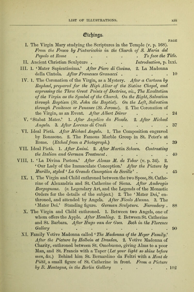 ^tcjings. PAGE I. The Virgin Mary studying the Scriptures in the Temple (v. p. 168). From the Fresco hy Pinturicchio in the Church of S. Maria del Popolo at Rome . . . . .To face the Title. II. Ancient Christian Sculpture . . . Introduction, p. Ixxi. III. 1. ‘ Mater Sapientissima.’ After Piero di Cosimo. 2. La Madonna della Cintola. After Francesco Granacci . . . .10 IV. 1. The Coronation of the Virgin, as a Mystery. After a Cartoon hy Raphael, prepared for the High A Uar of the Sistine Chapel, and expressing the Three Great Points of Doctrine, viz.. The Exaltation of the Virgin as the Symbol of the Church. On the Right, Salvation through Baptism {St. John the Baptist). On the Left, Salvation through Penitence or Penance {St. Jerome). 2. The Coronation of the Virgin, as an Event. After Albert Dilrer . . .24 V. ‘ Stabat Mater.’ 1. After Angelico da Fiesole. 2. After Michael Angelo. 3. After Lorenzo di Credi . . . .37 VI. Ideal Pieta. After Michael Angelo. 1. The Composition engraved by Bonasone. 2. The Famous Marble Group in St. Peter’s at Kome. {Etched from a Photograph.) . . . .39 VII. Ideal Pieta. 1. After Luini. 2. After Martin Schoen. Contrasting the Italian and German Treatment. . . . .40 VIII. 1. ‘La Divina Pastora.’ After Alonzo M. de Tohar (v. p. 34). 2. ‘ Our Lady of the Immaculate Conception.’ After the Picture hy Murillo, styled ‘ La Grande Conception de Seville^ . . .45 IX. 1. The Virgin and Child enthroned between the two Spose, St. Cathe- rine of Alexandria and St. Catherine of Siena. After Ambrogio Borgognone. {v. Legendary Art, and the Legends of the Monastic Orders for the details of the subject.) 2. The ‘ Mater Dei,’ en- throned, and attended by Angels. After Nicolo Alunno. 3. The ‘ Mater Dei.’ Standing figure. German Sculpture. Nuremberg . 88 X. The Virgin and Child enthroned. 1. Between two Angels, one of whom offers the Apple. After Hemling. 2. Between St. Catherine and St. Barbara. After Hugo van der Goes. Both in the Florence Gallery . . . . . . . .90 XI. Family Votive Madonna called ‘ The Madonna of the Meyer Family.^ After the Picture hy Holbein at Dresden. 2. Votive Madonna of Charity, enthroned between St. Omobuono, giving Alms to a poor Man, and St. Francis with a Taper {Let your light so shine before men, &c.) Behind liim St. Bernardino da Feltri with a Mont de Piete, a small figure of St. Catherine in front. From a Picture hy B. Montagna, in the Berlin Gallery .... 102