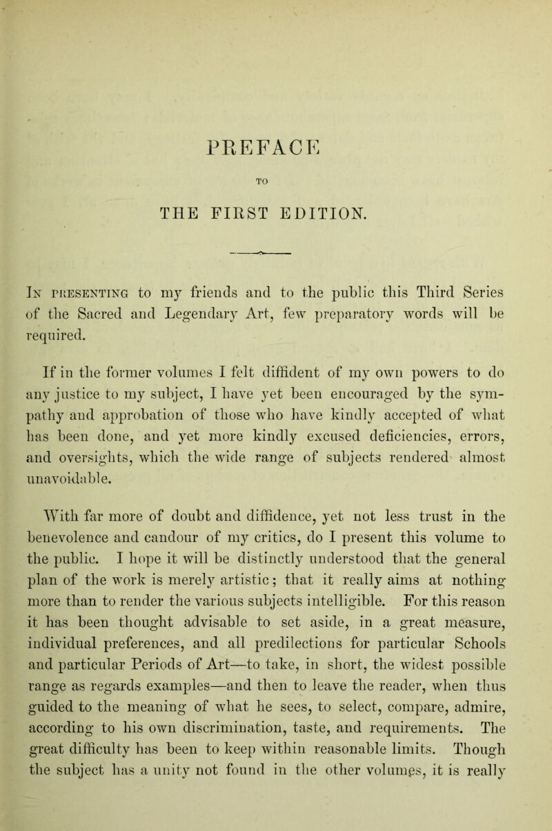 PREFACE TO THE FIRST EDITION. In pPvESenting to my friends and to the public this Third Series of the Sacred and Legendary Art, few preparatory words will he required. If in the former volumes I felt diffident of my own powers to do any justice to my subject, I have yet been encouraged by the sym- pathy and approbation of those who have kindly accepted of what has been done, and yet more kindly excused deficiencies, errors, and oversights, which the wide range of subjects rendered almost unavoidable. With far more of doubt and diffidence, yet not less trust in the benevolence and candour of my critics, do I present this volume to the public. I hope it will be distinctly understood that the general plan of the work is merely artistic; that it really aims at nothing more than to render the various subjects intelligible. For this reason it has been thought advisable to set aside, in a great measure, individual preferences, and all predilections for particular Schools and particular Periods of Art—to take, in short, the widest possible range as regards examples—and then to leave the reader, when thus guided to the meaning of what he sees, to select, compare, admire, according to his own discrimination, taste, and requirements. The great difficulty has been to keep within reasonable limits. Though the subject has a unity not found in the other volumes, it is really