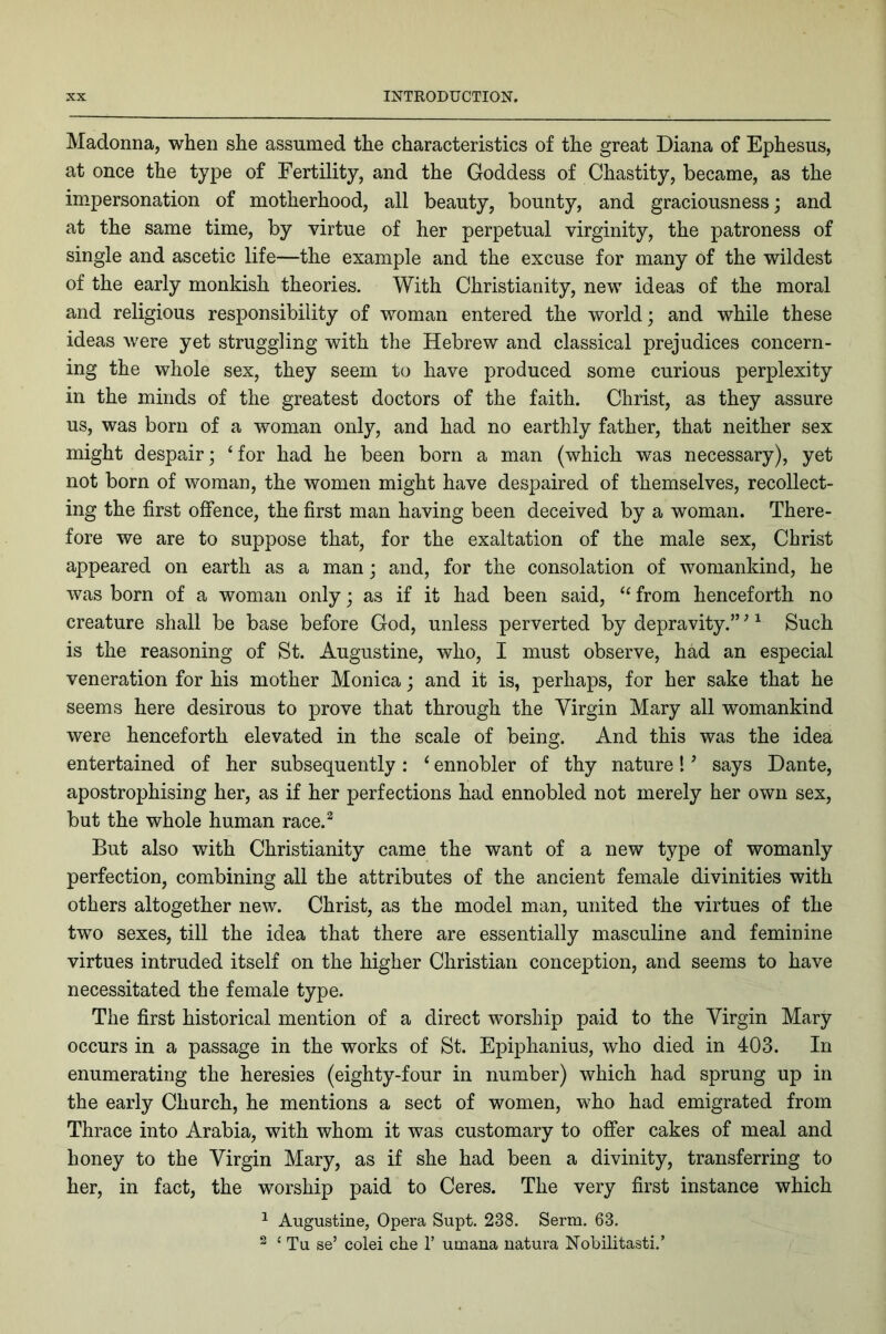 Madonna, when she assumed the characteristics of the great Diana of Ephesus, at once the type of Fertility, and the Goddess of Chastity, became, as the impersonation of motherhood, all beauty, bounty, and graciousness j and at the same time, by virtue of her perpetual virginity, the patroness of single and ascetic life—the example and the excuse for many of the wildest of the early monkish theories. With Christianity, new ideas of the moral and religious responsibility of woman entered the world; and while these ideas were yet struggling with the Hebrew and classical prejudices concern- ing the whole sex, they seem to have produced some curious perplexity in the minds of the greatest doctors of the faith. Christ, as they assure us, was born of a woman only, and had no earthly father, that neither sex might despair; ‘for had he been born a man (which was necessary), yet not born of woman, the women might have despaired of themselves, recollect- ing the first offence, the first man having been deceived by a woman. There- fore we are to suppose that, for the exaltation of the male sex, Christ appeared on earth as a man; and, for the consolation of womankind, he was born of a woman only; as if it had been said, “ from henceforth no creature shall be base before God, unless perverted by depravity.” ^ ^ Such is the reasoning of St. Augustine, who, I must observe, had an especial veneration for his mother Monica; and it is, perhaps, for her sake that he seems here desirous to prove that through the Virgin Mary all womankind were henceforth elevated in the scale of being. And this was the idea entertained of her subsequently: ‘ ennobler of thy nature! ^ says Dante, apostrophising her, as if her perfections had ennobled not merely her own sex, but the whole human race.^ But also with Christianity came the want of a new type of womanly perfection, combining all the attributes of the ancient female divinities with others altogether new. Christ, as the model man, united the virtues of the two sexes, till the idea that there are essentially masculine and feminine virtues intruded itself on the higher Christian conception, and seems to have necessitated the female type. The first historical mention of a direct worship paid to the Virgin Mary occurs in a passage in the works of St. Epiphanius, who died in 403. In enumerating the heresies (eighty-four in number) which had sprung up in the early Church, he mentions a sect of women, who had emigrated from Thrace into Arabia, with whom it was customary to offer cakes of meal and honey to the Virgin Mary, as if she had been a divinity, transferring to her, in fact, the worship paid to Ceres. The very first instance which ^ Augustine, Opera Supt. 238, Serm. 63, ^ ‘ Tu se’ colei che 1’ umana natura Nobilitasti,’