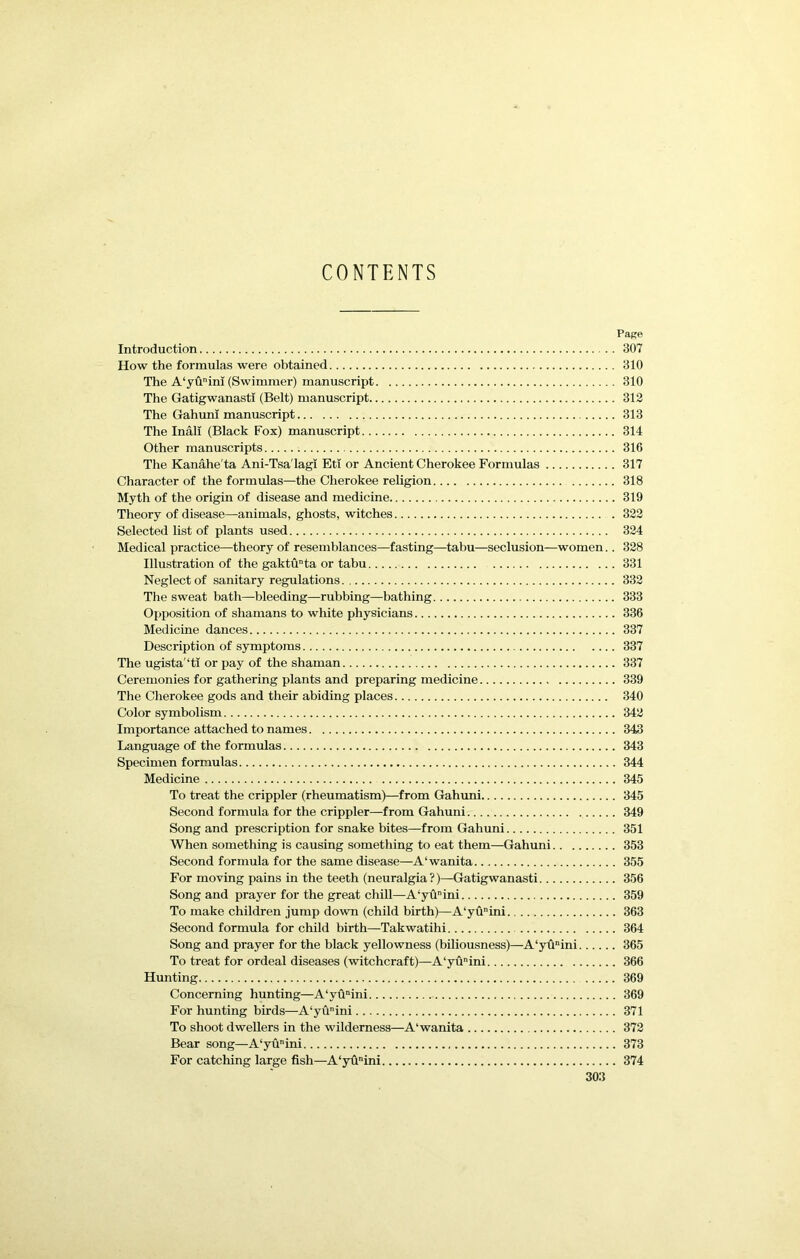 CONTENTS Pape Introduction 307 How the formulas were obtained 310 The A‘yuim (Swimmer) manuscript 310 The Gatigwanasti (Belt) manuscript 312 The GahunI manuscript 313 The Inali (Black Fox) manuscript 314 Other manuscripts 316 The Kanahe'ta Ani-Tsa'lagi Eti or Ancient Cherokee Formulas 317 Character of the formulas—the Cherokee religion 318 Myth of the origin of disease and medicine 319 Theory of disease—animals, ghosts, witches 322 Selected list of plants used 324 Medical practice—theory of resemblances—fasting—tabu—seclusion—women.. 328 Illustration of the gaktuta or tabu 331 Neglect of sanitary regulations 332 The sweat bath—bleeding—rubbing—bathing 333 Opposition of shamans to white physicians 336 Medicine dances 337 Description of symptoms 337 The ugista'*ti or pay of the shaman 337 Ceremonies for gathering plants and preparing medicine 339 The Cherokee gods and their abiding places 340 Color symbolism 342 Importance attached to names 343 Language of the formulas 343 Specimen formulas 344 Medicine 345 To treat the crippler (rheumatism)—from Gahuni 345 Second formula for the crippler—from Gahuni 349 Song and prescription for snake bites—from Gahuni 351 When something is causing something to eat them—Gahuni 353 Second formula for the same disease—A‘wanita 355 For moving pains in the teeth (neuralgia?)—Gatigwanasti 356 Song and prayer for the great chill—A‘yuini 359 To make children jump down (child birth)—A‘yuini 363 Second formula for child birth—Takwatihi 364 Song and prayer for the black yellowness (biliousness)—A‘yunini 365 To treat for ordeal diseases (witchcraft)—A‘yuini 366 Hunting 369 Concerning hunting—A‘yu“ini 369 For hunting birds—A‘yuini 371 To shoot dwellers in the wilderness—A'wanita 372 Bear song—A‘yunini 373 For catching large fish—A‘yfinini 374