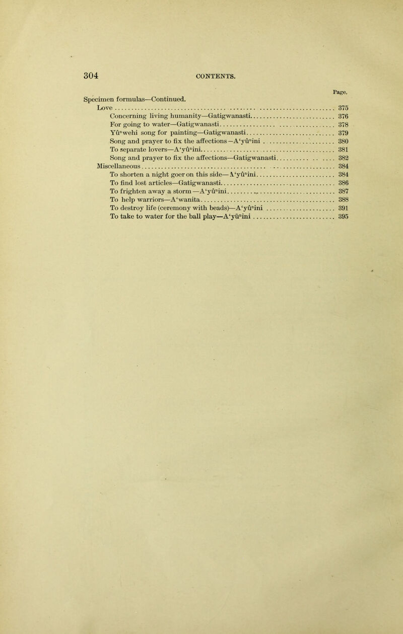 Page. Specimen formulas—Continued. Love 375 Concerning living humanity—Gatigwanasti 376 For going to water—Gatigwanasti 378 Yunwehi song for painting—Gatigwanasti 379 Song and prayer to fix the affections —A‘yunini 380 To separate lovers—A‘vunini 381 Song and prayer to fix the affections—Gatigwanasti 382 Miscellaneous 384 To shorten a night goer on this side—A.‘yunini 384 To find lost articles—Gatigwanasti 386 To frighten away a storm —A‘yuini 387 To help warriors—A'wanita 388 To destroy life (ceremony with beads)—A‘yunini 391 To take to water for the ball play—A‘yunini 395