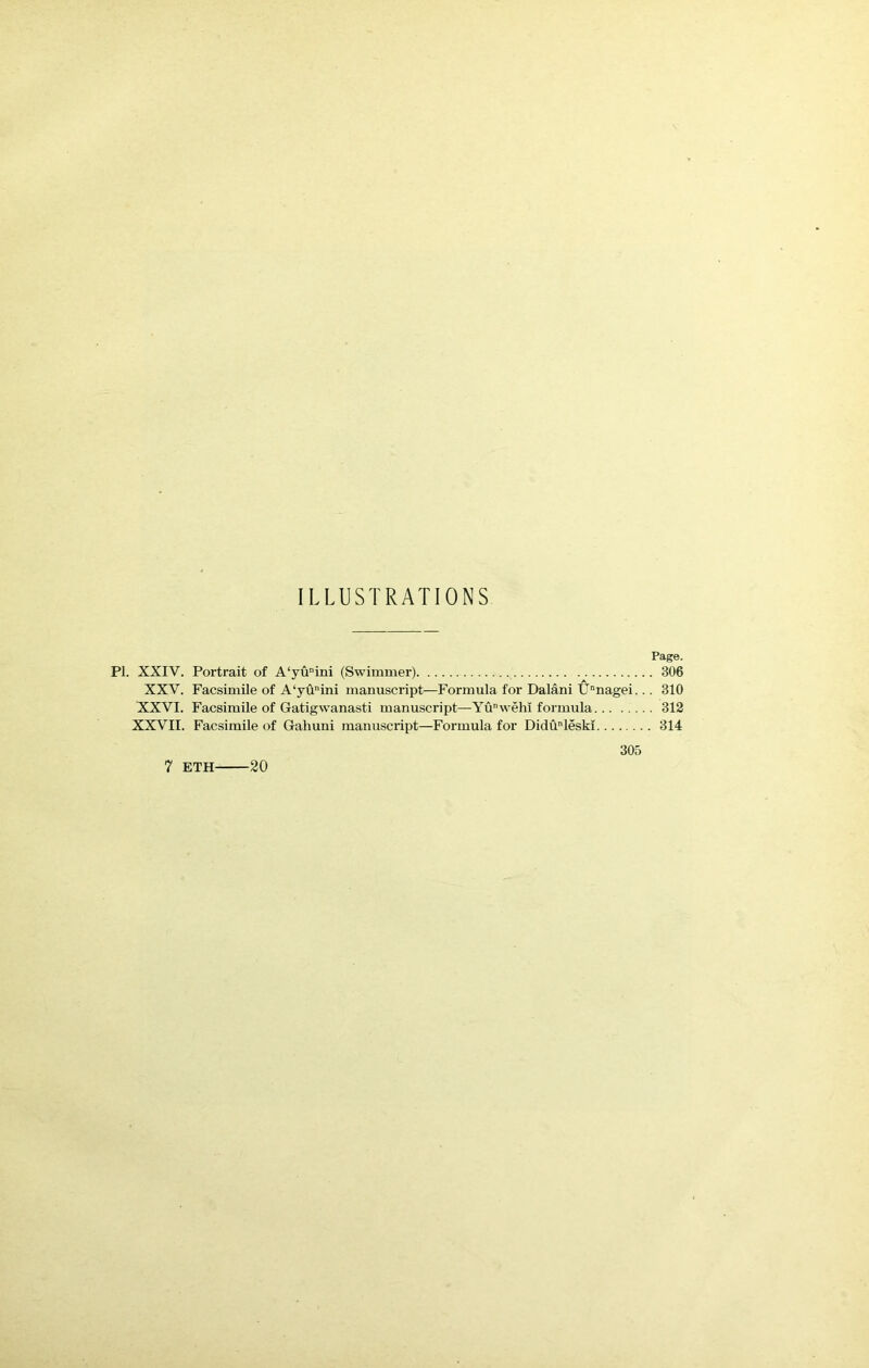 ILLUSTRATIONS Page. PI. XXIV. Portrait of A‘yunini (Swimmer) 306 XXV. Facsimile of A‘yuini manuscript—Formula for Dalani Unnagei... 310 XXVI. Facsimile of Gatigwanasti manuscript—Yu wehi formula 312 XXVII. Facsimile of Gahuni manuscript—Formula for Didunleski 314 305 7 ETH 20