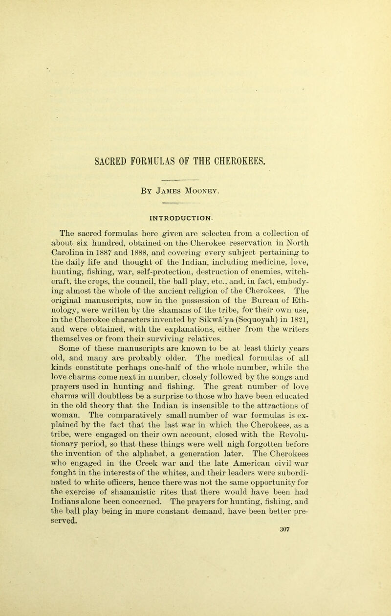 SACRED FORMULAS OF THE CHEROKEES. By James Mooney. INTRODUCTION. The sacred formulas here given are selected from a collection of about six hundred, obtained on the Cherokee reservation in North Carolina in 1887 and 1888, and covering every subject pertaining to the daily life and thought of the Indian, including medicine, love, hunting, fishing, war, self-protection, destruction of enemies, witch- craft, the crops, the council, the ball play, etc.. and, in fact, embody- ing almost the whole of the ancient religion of the Cherokees. The original manuscripts, now in the possession of the Bureau of Eth- nology, were written by the shamans of the tribe, for their own use, in the Cherokee characters invented by Sikwa'ya (Sequoyah) in 1821, and were obtained, with the explanations, either from the writers themselves or from their surviving relatives. Some of these manuscripts are known to be at least thirty years old, and many are probably older. The medical formulas of all kinds constitute perhaps one-half of the whole number, while the love charms come next in number, closely followed by the songs and prayers used in hunting and fishing. The great number of love charms will doubtless be a surprise to those who have been educated in the old theory that the Indian is insensible to the attractions of woman. The comparatively small number of war formulas is ex- plained by the fact that the last war in which the Cherokees, as a tribe, were engaged on their own account, closed with the Revolu- tionary period, so that these things were well nigh forgotten before the invention of the alphabet, a generation later. The Cherokees who engaged in the Creek war and the late American civil war fought in the interests of the whites, and their leaders were subordi- nated to white officers, hence there was not the same opportunity for the exercise of shamanistic rites that there would have been had Indians alone been concerned. The prayers for hunting, fishing, and the ball play being in more constant demand, have been better pre- served.