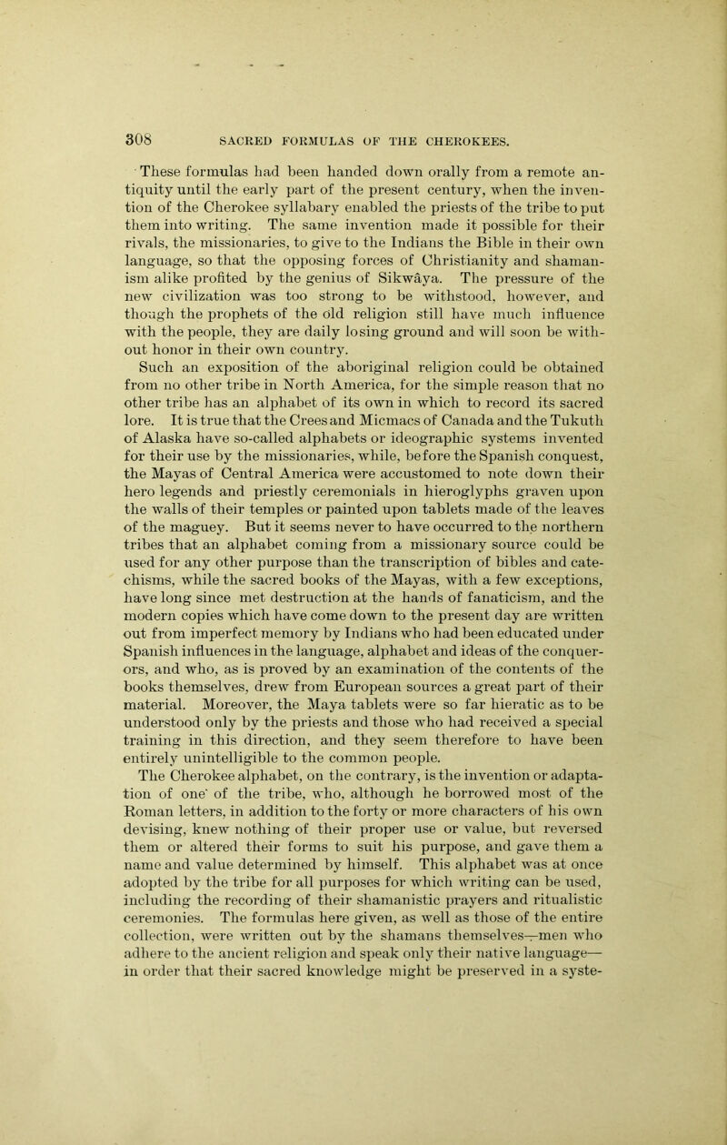 These formulas had been handed down orally from a remote an- tiquity until the early part of the present century, when the inven- tion of the Cherokee syllabary enabled the priests of the tribe to put them into writing. The same invention made it possible for their rivals, the missionaries, to give to the Indians the Bible in their own language, so that the opposing forces of Christianity and shaman- ism alike profited by the genius of Sikwaya. The pressure of the new civilization was too strong to be withstood, however, and though the prophets of the old religion still have much influence with the people, they are daily losing ground and will soon be with- out honor in their own country. Such an exposition of the aboriginal religion could be obtained from no other tribe in North America, for the simple reason that no other tribe has an alphabet of its own in which to record its sacred lore. It is true that the Crees and Micmacs of Canada and the Tukuth of Alaska have so-called alphabets or ideographic systems invented for their use by the missionaries, while, before the Spanish conquest, the Mayas of Central America were accustomed to note down their hero legends and priestly ceremonials in hieroglyphs graven upon the walls of their temples or painted upon tablets made of the leaves of the maguey. But it seems never to have occurred to the northern tribes that an alphabet coming from a missionary source could be used for any other purpose than the transcription of bibles and cate- chisms, while the sacred books of the Mayas, with a few exceptions, have long since met destruction at the hands of fanaticism, and the modern copies which have come down to the present day are written out from imperfect memory by Indians who had been educated under Spanish influences in the language, alphabet and ideas of the conquer- ors, and who, as is proved by an examination of the contents of the books themselves, drew from European sources a great part of their material. Moreover, the Maya tablets were so far hieratic as to be understood only by the priests and those who had received a special training in this direction, and they seem therefore to have been entirely unintelligible to the common people. The Cherokee alphabet, on the contrary, is the invention or adapta- tion of one' of the tribe, who, although he borrowed most of the Roman letters, in addition to the forty or more characters of his own devising, knew nothing of their proper use or value, but reversed them or altered their forms to suit his purpose, and gave them a name and value determined by himself. This alphabet was at once adopted by the tribe for all purposes for which writing can be used, including the recording of their shamanistic prayers and ritualistic ceremonies. The formulas here given, as well as those of the entire collection, were written out by the shamans themselves—men who adhere to the ancient religion and speak only their native language— in order that their sacred knowledge might be preserved in a syste-