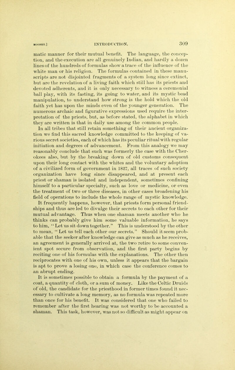 matic manner for their mutual benefit. The language, the concep- tion, and the execution are all genuinely Indian, and hardly a dozen lines of the hundreds of formulas show a trace of the iniiuence of the white man or his religion. The formulas contained in these manu- scripts are not disjointed fragments of a system long since extinct, hut are the revelation of a living faith which still has its priests and devoted adherents, and it is only necessary to witness a ceremonial hall play, with its fasting, its going to water, and its mystic bead manipulation, to understand how strong is the hold which the old faith yet has upon the minds even of the younger generation. The numerous archaic and figurative expressions used require the inter- pretation of the priests, but, as before stated, the alphabet in which they are written is that in daily use among the common people. In all tribes that still retain something of their ancient organiza- tion we find this sacred knowledge committed to the keeping of va- rious secret societies, each of which has its peculiar ritual with regular initiation and degrees of advancement. From this analogy we may reasonably conclude that such was formerly the case with the Cher- okees also, but by the breaking down of old customs consequent upon their long contact with the whites and the voluntary adoption of a civilized form of government in 1827, all traces of such society organization have long since disappeared, and at present each priest or shaman is isolated and independent, sometimes confining himself to a particular specialty, such as love or medicine, or even the treatment of two or three diseases, in other cases broadening his field of operations to include the whole range of mystic knowledge. It frequently happens, however, that priests form personal friend- ships and thus are led to divulge their secrets to each other for their mutual advantage. Thus when one shaman meets another who he thinks can probably give him some valuable information, he says to him, “ Let us sit down together.” This is understood by the other to mean, “ Let ns tell each other our secrets. ” Should it seem prob- able that the seeker after knowledge can give as much as he receives, an agreement is generally arrived at, the two retire to some conven- ient spot secure from observation, and the first party begins by reciting one of his formulas with the explanations. The other then reciprocates with one of his own, unless it appears that the bargain is apt to prove a losing one, in which case the conference comes to an abrupt ending. It is sometimes possible to obtain a formula by the payment of a coat, a quantity of cloth, or a sum of money. Like the Celtic Druids of old, the candidate for the priesthood in former times found it nec- essary to cultivate a long memory, as no formula was repeated more than once for his benefit. It was considered that one who failed to remember after the first hearing was not worthy to be accounted a shaman. This task, however, was not so difficult as might appear on