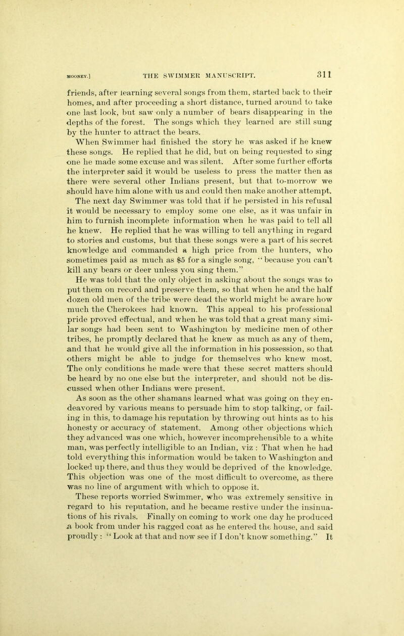 friends, after learning several songs from them, started back to their homes, and after proceeding a short distance, turned around to take one last look, hut saw only a number of bears disappearing in the depths of the forest. The songs which they learned are still sung by the hunter to attract the bears. When Swimmer had finished the story he was asked if he knew these songs. He replied that he did, but on being requested to sing one he made some excuse and was silent. After some further efforts the interpreter said it would be useless to press the matter then as there were several other Indians present, but that to-morrow we should have him alone with us and could then make another attempt. The next day Swimmer was told that if he persisted in his refusal it would be necessary to employ some one else, as it was unfair in him to furnish incomplete information when he was paid to tell all he knew. He replied that he was willing to tell anything in regard to stories and customs, but that these songs were a part of his secret knowledge and commanded a high price from the hunters, who sometimes paid as much as $5 for a single song, “ because you can’t kill any bears or deer unless you sing them.” He was told that the only object in asking about the songs was to put them on record and preserve them, so that when he and the half dozen old men of the tribe were dead the world might be aware how much the Cherokees had known. This appeal to his professional pride proved effectual, and when he was told that a great many simi- lar songs had been sent to Washington by medicine men of other tribes, he promptly declared that he knew as much as any of them, and that he would give all the information in his possession, so that others might be able to judge for themselves who knew most. The only conditions he made were that these secret matters should be heard by no one else but the interpreter, and should not be dis- cussed wThen other Indians were present. As soon as the other shamans learned what was going on they en- deavored by various means to persuade him to stop talking, or fail- ing in this, to damage his reputation by throwing out hints as to his honesty or accuracy of statement. Among other objections wdiich they advanced was one which, however incomprehensible to a white man, was perfectly intelligible to an Indian, viz : That when he had told everything this information would be taken to Washington and locked up there, and thus they would be deprived of the knowledge. This objection was one of the most difficult to overcome, as there was no line of argument with which to oppose it. These reports worried Swimmer, who was extremely sensitive in regard to his reputation, and he became restive under the insinua- tions of his rivals. Finally on coming to work one day he produced a book from under his ragged coat as he entered the house, and said proudly : “ Look at that and now see if I don’t know something.” It