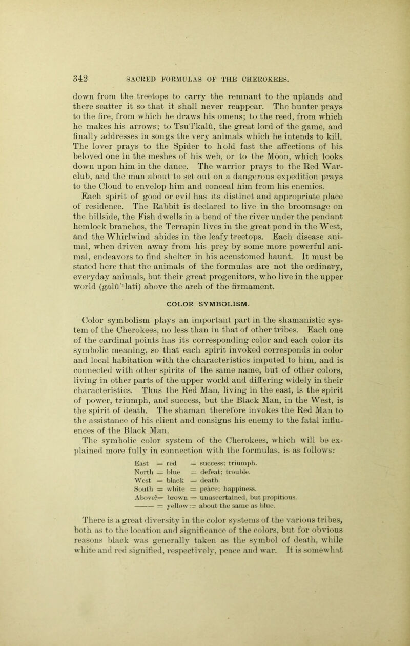 down from the treetops to carry the remnant to the uplands and there scatter it so that it shall never reappear. The hunter prays to the fire, from which he draws his omens; to the reed, from which he makes his arrows; to TsuTkalu, the great lord of the game, and finally addresses in songs the very animals which he intends to kill. The lover prays to the Spider to hold fast the affections of his beloved one in the meshes of his web, or to the Moon, which looks down upon him in the dance. The warrior prays to the Red War- club, and the man about to set out on a dangerous expedition prays to the Cloud to envelop him and conceal him from his enemies. Each spirit of good or evil has its distinct and appropriate place of residence. The Rabbit is declared to live in the broomsage on the hillside, the Fish dwells in a bend of the river under the pendant hemlock branches, the Terrapin lives in the great pond in the West, and the Whirlwind abides in the leafy treetops. Each disease ani- mal, when driven away from his prey by some more powerful ani- mal, endeavors to find shelter in his accustomed haunt. It must be stated here that the animals of the formulas are not the ordinary, everyday animals, but their great progenitors, who live in the upper world (galu'“lati) above the arch of the firmament. COLOR SYMBOLISM. Color symbolism plays an important part in the shamanistic sys- tem of the Cherokees, no less than in that of other tribes. Each one of the cardinal points has its corresponding color and eacli color its symbolic meaning, so that each spirit invoked corresponds in color and local habitation with the characteristics imputed to him, and is connected with other spirits of the same name, but of other colors, living in other parts of the upper world and differing widely in their characteristics. Thus the Red Man, living in the east, is the spirit of power, triumph, and success, but the Black Man, in the West, is the spirit of death. The shaman therefore invokes the Red Man to the assistance of his client and consigns his enemy to the fatal influ- ences of the Black Man. The symbolic color system of the Cherokees, which will be ex- plained more fully in connection with the formulas, is as follows: East = red = success: triumph. North = blue = defeat; trouble. West = black = death. South = white = peace; happiness. Above?= brown = unascertained, but propitious. = yellow — about the same as blue. There is a great diversity in the color systems of the various tribes, both as to the location and significance of the colors, but for obvious reasons black was generally taken as the symbol of death, while white and red signified, respectively, peace and war. It is somewhat