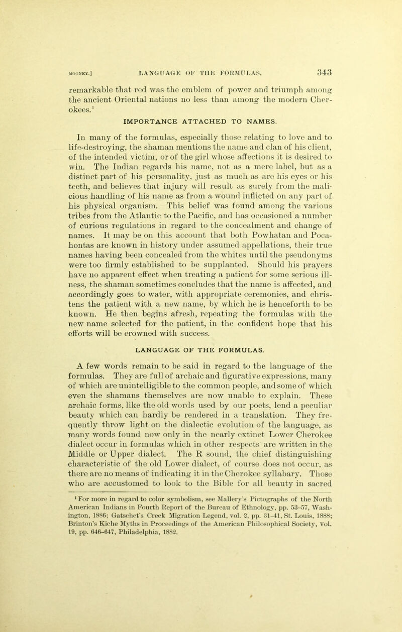 remarkable that red was the emblem of power and triumph among the ancient Oriental nations no less than among the modern Cher- okees.1 importance attached to names. In many of the formulas, especially those relating to love and to life-destroying, the shaman mentions the name and clan of his client, of the intended victim, or of the girl whose affections it is desired to win. The Indian regards his name, not as a mere label, but as a distinct part of his personality, just as much as are his eyes or his teeth, and believes that injury will result as surely from the mali- cious handling of his name as from a wound inflicted on any part of his physical organism. This belief was found among the various tribes from the Atlantic to the Pacific, and has occasioned a number of curious regulations in regard to the concealment and change of names. It may be on this account that both Powhatan and Poca- hontas are known in history under assumed appellations, their true names having been concealed from the whites until the pseudonyms were too firmly established to be supplanted. Should his prayers have no apparent effect when treating a patient for some serious ill- ness, the shaman sometimes concludes that the name is affected, and accordingly goes to water, with appropriate ceremonies, and chris- tens the patient with a new name, by which he is henceforth to be known. He then begins afresh, repeating the formulas with the new name selected for the patient, in the confident hope that his efforts will be crowned with success. LANGUAGE OF THE FORMULAS. A few words remain to be said in regard to the language of the formulas. They are full of archaic and figurative expressions, many of which are unintelligible to the common people, and some of which even the shamans themselves are now unable to explain. These archaic forms, like the old words used by our poets, lend a peculiar beauty which can hardly be rendered in a translation. They fre- quently throw light on the dialectic evolution of the language, as many words found now only in the nearly extinct Lower Cherokee dialect occur in formulas which in other respects are written in the Middle or Upper dialect. The R sound, the chief distinguishing characteristic of the old Lower dialect, of course does not occur, as there are no means of indicating it in the Cherokee syllabary. Those who are accustomed to look to the Bible for all beauty in sacred 1 For more in regard to color symbolism, see Mallery's Pictographs of the North American Indians in Fourth Report of the Bureau of Ethnology, pp. 53-57, Wash- ington, 1886; Gatsehet’s Creek Migration Legend, vol. 3, pp. 31-41, St. Louis, 1888; Brinton’s Kiche Myths in Proceedings of the American Philosophical Society, vol. 19, pp. 646-647, Philadelphia, 1883.