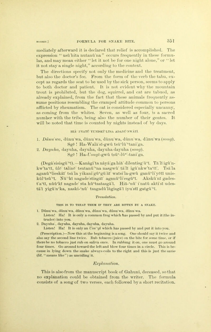 mediately afterward it is declared that relief is accomplished. The expression “ usu'hita nutanu'na ” occurs frequently in these formu- las, and may mean either “ let it not be for one night alone,*’ or  let it not stay a single night,” according to the context. The directions specify not only the medicine and the treatment, hut also the doctor’s fee. From the form of the verb the tabu, ex- cept as regards the seat to be used by the sick person, seems to apply to both doctor and patient. It is not evident why the mountain trout is prohibited, but the dog, squirrel, and cat are tabued, as already explained, from the fact that these animals frequently as- sume positions resembling the cramped attitude common to persons afflicted by rheumatism. The cat is considered especially uncanny, as coming from the whites. Seven, as well as four, is a sacred number with the tribe, being also the number of their gentes. It will be noted that time is counted by nights instead of by days. HI A' I'NATU YUNISKU'LTSA ADANU'NWATI. 1. Dunu'ica, dunu'wa, dunu'wa, dunu'wa, dunu'wa, dnnu'wa (song). SgS ! Ha-Wala'sI-gwii tsulu'tani'ga. 2. Dayuha, dayuha, dayuha, dayuha dayuha (song). Sge ! Ha- Vsugi-gwu tsun-lun'-tani'ga. (Dega'sisisgu'nI).—Kanagi'ta naya'gahhV dilentisg u!. Til'll igu'n- kw’taffl, ul?' taling' tsutanu'”na nasgwu' ta'li igu'nkw’taffi'. Tsa'la aganu'nlieskai' tsa'la yikani'gugu'al' watsi'la-gwu ganunli'y6ti unis- kul‘tsu'ui. Nu'‘k! nagade'stisgaT aganu'di'esgu!. Akskh'm gades- t'a‘ti, nuikkl nagade' sta hu'ffsatasga'I. Hid-hiu' i'natu akti'si udes- ta'I yigu'n'ka, naski-‘nu' tsagadii'lSgisga'I iyu'stl gatgu'nI. Translation. THIS IS TO TREAT THEM IF THEY ARE BITTEN BY A SNAKE. 1. Dunu'wa. dunu'wa, dunu'wa, dunu'wa, dunu wa, dunu'wa. Listen! Ha! It is only a common frog which has passed by and put it (the in- truder) into you. 2. Dayuha', dayuha, dayuha, dayuha, dayuha. Listen! Ha! It is only an Usu ‘gi which has passed by and put it into you. (Prescription.)—Now this at the beginning is a song. One should say it twice and also say the second line twice. Rub tobacco (juice) on the bite for some time, or if there be no tobacco just rub on saliva once. In rubbing it on. one must go around four times. Go around toward the left and blow four times in a circle. This is be- cause in lying down the snake always coils to the right and this is just the same (lit. “means like”) as uncoiling it. Explanation. This is also from the manuscript book of Gahuni, deceased, so that no explanation could be obtained from the writer. The formula consists of a song of two verses, each followed by a short recitation.