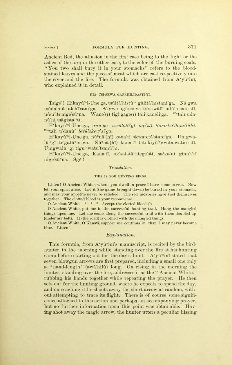 Ancient Red, the allusion in the first case being to the light or the ashes of the fire; in the other case, to the color of the burning coals. “You two shall bury it in your stomachs” refers to the blood- stained leaves and the piece of meat which are cast respectively into the river and the fire. The formula was obtained from A'yu'finl, who explained it in detail. HIA' TSI'SKWA GANAHILJDASTIYl. TsIgS'! Hlkayu'4-Une'ga, tsulta'histu'n gulita'histani'ga. Na'gwa tsuda'nta talelh'sani'ga. Sa'gwa igunsi'ya ts’skwall' udu'nisate'sti, ts’su'lti nige'sunna. Wane'(i) tigi'gage(I) tali'kangli'ga. u'ntall uda- nu'hi ts&gista'‘ti. Hlkayu'nl-Une'ga, anu'ya uwdtatd'gi agi'stl tatsiskd'ltane'lulu. u'ntali u'danfT te'tulskeiv'si'ga. Hlkayu/'T-Une'ga, nunna'(hi) kana'ti skwateta stani'ga. Unigwa- lu'ngi te'gatuntsi'ga. Nunna(kl) kana'ti tati'kiyu'“gwita'watise'sti. Unigwalu'ngi tigu'nwatu'tsanu'hi. Hlkayu'nl-Une'ga, Kana'ti, sk’salata'titege'sti, sa'ka'ni ginu't’ti nige'sunna. Sge! Translation. THIS IS FOR HUNTING BIRDS. Listen ! O Ancient White, where you dwell in peace I have come to rest. Now let your spirit arise. Let it (the game brought down) be buried in your stomach, and may your appetite never be satisfied. The red hickories have tied themselves together. The clotted blood is your recompense. O Ancient White, * * * Accept the clotted blood (?) O Ancient White, put me in the successful hunting trail. Hang the mangled things upon me. Let me come along the successful trail with them doubled up (under my belt). It (the road) is clothed with the mangled things, O Ancient White, O Kanati, support me continually, that I may never become blue. Listen! Explanation. This formula, from A‘yunim’s manuscript, is recited by the bird- hunter in the morning while standing over the fire at his hunting camp before starting out for the day’s hunt. A<yu'inl stated that seven blowgun arrows are first prepared, including a small one only a “hand-length” (awaliilu! long. On rising in the morning the hunter, standing over the fire, addresses it as the “ Ancient White.” rubbing his hands together while repeating the prayer. He then sets out for the hunting ground, where he expects to spend the day, and on reaching it he shoots away the short arrow at random, with- out attempting to trace its flight. There is of course some signifi- cance attached to this action and perhaps an accompanying prayer, but no further information upon this point was obtainable. Hav- ing shot away the magic arrow, the hunter utters a peculiar hissing