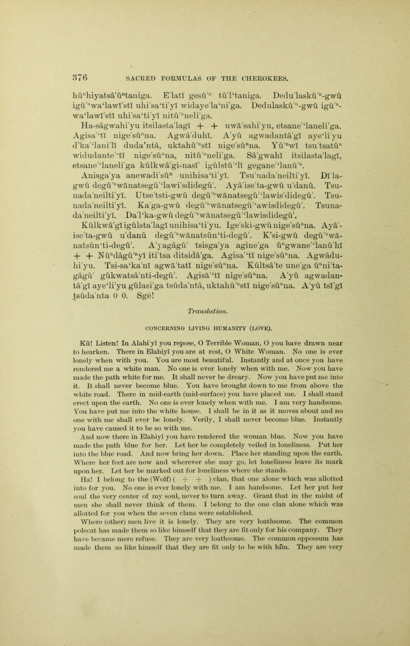 huuhiyatsa'untaniga. Elat! gesu'n tuTtaniga. Dedu'laskii'n-gwu igu'Mwa‘lawi'stI ulii'sa‘ti'yl widaye'la‘ni'ga. Dedulasku'“-gwu igu'“- wa‘lawl'stl ulii'sa‘ti'yl nitu'neli'ga. Ha-sagwahi'yu itsilasta'lagi + + uw&'sahi'yu, etsane'daneli'ga. Agisa'‘ti nige'suDna. Agwa'duhi. A'yu agwadanta'gi ayediyu d’ka'‘lani'li duda'nta, uktaku'“sti nige'sunna. Yu'nwi tsu'tsatu11 widudante'‘ti nige'su“na, nitu'neli'ga. Sa'gwahl itsilasta'lagi, etsane'daneli'ga kulkwa'gi-nasi' igulstu‘li gegane'‘lanu'D. Anisga'ya anewadi'su unihisa'ti'yi. Tsu'nada'neilti'yi. Dl'la- gwu degu'nw&natsegu'‘lawi'sdidegu'. Aya'ise'ta-gwu u'danu. Tsu- nada'neilti'yi. Utse'tsti-gwu. degu'I'w&natsegu'dawis'didegu'. Tsu- nada'neilti'yi. Ka'ga-gwu degd'wanatsegu'‘awisdidegu'. Tsuna- da'neilti'yi. Da'l‘ka-gwu degu'Dwanatsegu'£lawisdidegu'. Kulkwa'gi igulsta'lagl unihisa'ti'yu. Ige'ski-gwu nige'suuna. Aya'- ise'ta-gwu u'danu degu'Ilwanatsun‘ti-degu'. K’si-gwu degu'nwa- natsun'ti-degu'. A'yagagu' tsisga'ya agine'ga ugwane'‘lanu'lil + Nuudagu'nyi iti'tsa ditsida'ga. Agisa'‘ti uige'sunua. Agwadu- lii'yu. Tsi-sa‘ka'nl agwa'tatl uige'sunua. Kultsa'te une'ga unui'ta- gagu' gukwatsa'nti-degu'. Agisa'‘tl nige'suuna. A'yu agwadan- ta'gi aye‘li'yu gulasi'ga tsuda'nta, uktaliu'nstl nige'suuna. A'yu tsl'gl tsuda'nta 0 0. Sge! Translation. CONCERNING LIVING HUMANITY (LOVE). Ku! Listen! In Alahi'yi you repose, O Terrible Woman, O you have drawn near to hearken. There in Elahiyi you are at rest, O White Woman. No one is ever lonely when with you. You are most beautiful. Instantly and at once you have rendered me a white man. No one is ever lonely when with me. Now you have made the path white for me. It shall never be dreary. Now you have put me into it. It shall never become blue. You have brought down to me from above the white road. There in mid-earth (mid-surface) you have placed me. I shall stand erect upon the earth. No one is ever lonely when with me. I am very handsome. You have put me into the white house. I shall be in it as it moves about and no one with me shall ever be lonely. Verily, I shall never become blue. Instantly you have caused it to be so with me. And now there in Elahiyi you have rendered the woman blue. Now you have made the path blue for her. Let her be completely veiled in loneliness. Put her into the blue road. And now bring her down. Place her standing upon the earth. Where her feet are now and wherever she may go, let loneliness leave its mark upon her. Let her be marked out for loneliness where she stands. Ha! I belong to the (Wolf) ( + + ) clan, that one alone which was allotted into for you. No one is ever lonely with me. I am handsome. Let her put her soul the very center of my soul, never to turn away. Grant that in the midst of men she shall never think of them. I belong to the one clan alone which was allotted for you when the seven clans were established. Where (other) men live it is lonely. They are very loathsome. The common polecat has made them so like himself that they are fit only for his company. They have became mere refuse. They are very loathsome. The common oppossum has made them so like himself that they are fit oidy to be with hfm. They are very