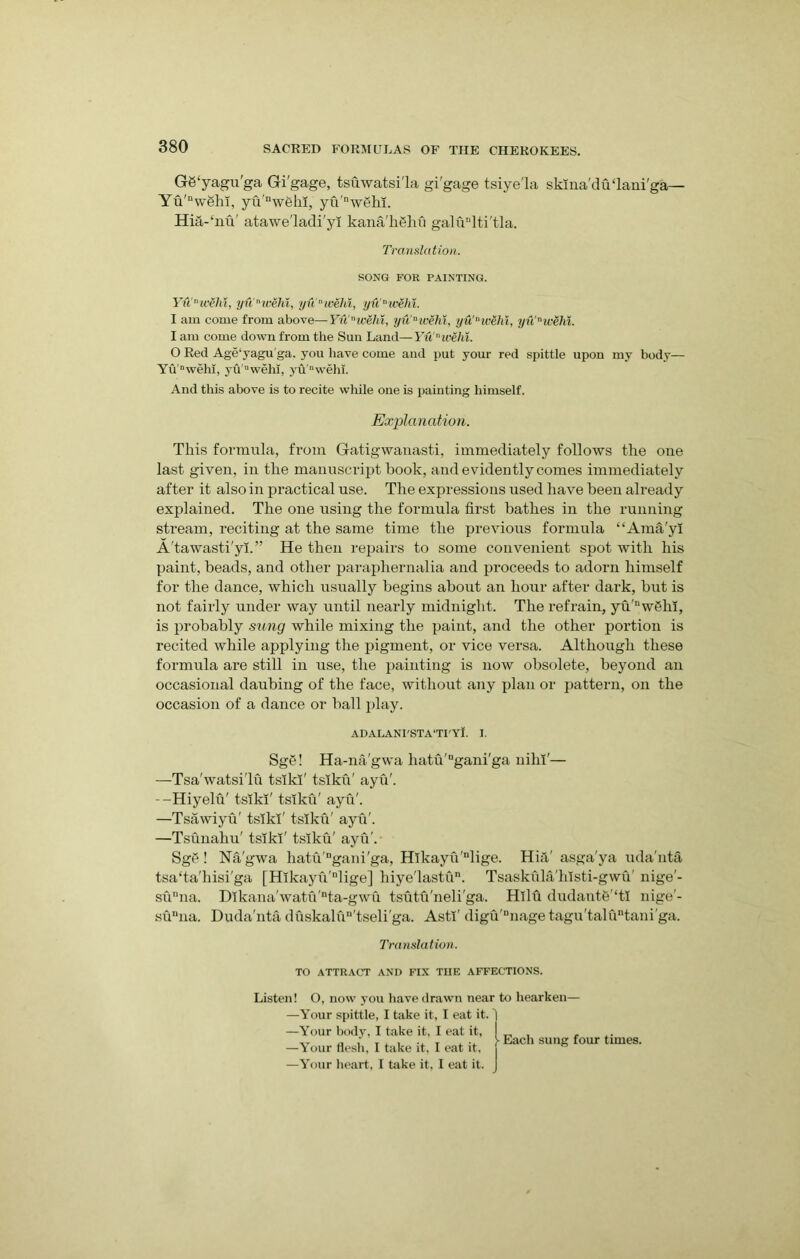 G6‘yagu'ga Gi'gage, tsuwatsi'la gi'gage tsiye'la skma'duTani'ga— Yu'Dw8hi, yu’nw6hi, yu'nw6hi. Hia-‘nu' atawe'ladi'yl kana'hghfi galunlti'tla. Yuwehi, yu'nicehl, yu'nivehi, yuwehi. I am come from above—Yu'nwehi, yu'awehl, yu'wehl, yunicehi. I am come down from the Sun Land—Yu ivehi. O Red Age‘yagu'ga. you have come and put your red spittle upon my body— Yu “wehi, yu'nwehi, yuwehi. And this above is to recite while one is painting himself. This formula, from Gatigwanasti, immediately follows the one last given, in the manuscript book, and evidently comes immediately after it also in practical use. The expressions used have been already explained. The one using the formula first bathes in the running stream, reciting at the same time the previous formula “Ama'yl A'tawasti'yi.” He then repairs to some convenient spot with his paint, beads, and other paraphernalia and proceeds to adorn himself for the dance, which usually begins about an hour after dark, but is not fairly under way until nearly midnight. The refrain, yu'nwelil, is probably sung while mixing the paint, and the other portion is recited while applying the pigment, or vice versa. Although these formula are still in use, the painting is now obsolete, beyond an occasional daubing of the face, without any plan or pattern, on the occasion of a dance or ball x>lay. —Tsa'watsi'lu tslki' tslku' ayu'. --Hiyelu' tsxki' tslku' ayu'. —Tsawiyu' tsikT tslku' ayu'. —Tsunahu' tslki' tsiku' ayu’. SgS! Na'gwa hatu'Dgani'ga, Hlkayu'nlige. HnV asga’ya uda'nta tsa'ta'hisi'ga [Hlkayfi'nlige] hiye'lastu. Tsaskula'hlsti-gwu’ nige'- sunna. D!kana'watu'“ta-gwu tsutu'neli'ga. Hllu dudantB'Tl nige - sunna. Duda'nta duskalu“'tseli'ga. Asti' digu'Dnage tagu'talu“tani'ga. Translation. SONG FOR PAINTING. Explanation. ADALANI'STATI'YI. I. Sge! Ha-na'gwa hatu'ugani'ga nihl'— Translation. TO ATTRACT AND FIX TIIE AFFECTIONS. Listen! O, now you have drawn near to hearken— —Your spittle, I take it, I eat it. 1