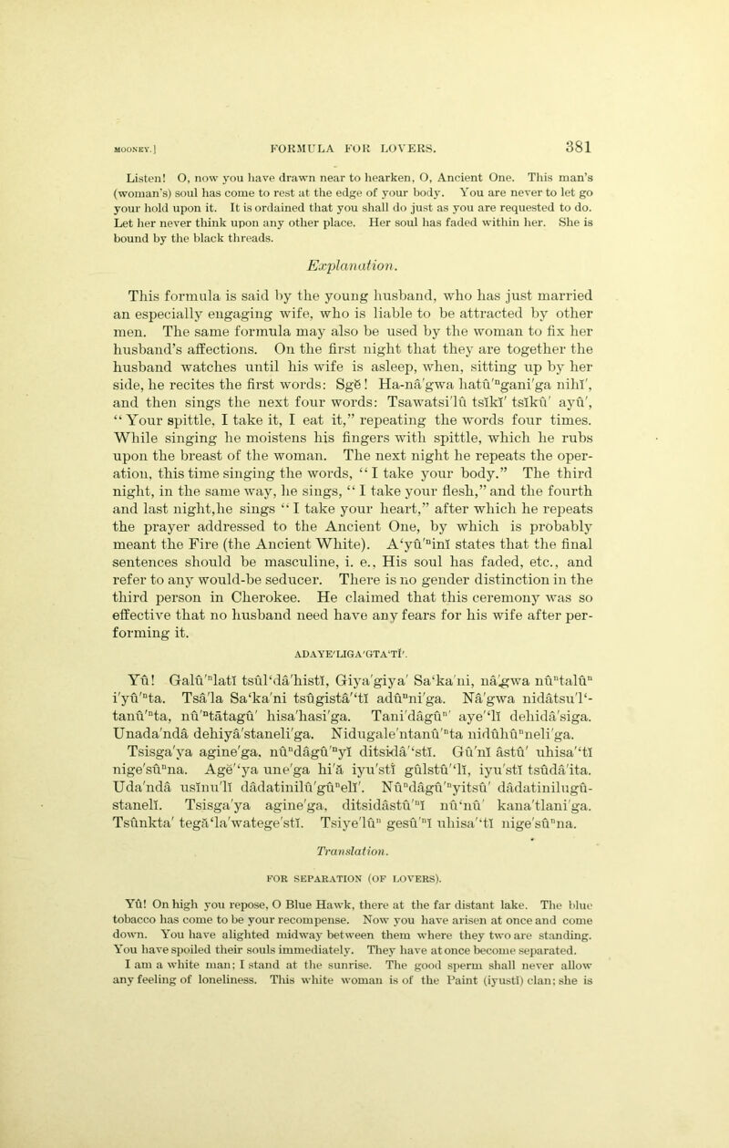 Listen! O, now you have drawn near to hearken, O, Ancient One. This man’s (woman’s) soul has come to rest at the edge of your body. You are never to let go your hold upon it. It is ordained that you shall do just as you are requested to do. Let her never think upon any other place. Her soul has faded within her. She is bound by the black threads. Explanation. This formula is said by the young husband, who has just married an especially engaging wife, who is liable to be attracted by other men. The same formula may also be used by the woman to fix her husband’s affections. On the first night that they are together the husband watches until his wife is asleep, when, sitting up by her side, he recites the first words: SgS! Ha-na'gwa hatu'ngani'ga nihi', and then sings the next four words: Tsawatsi'lu tsikx' tslku' ayu', “ Your spittle, I take it, I eat it,” repeating the words four times. While singing he moistens his fingers with spittle, which he rubs upon the breast of the woman. The next night he repeats the oper- ation, this time singing the words, “I take your body.” The third night, in the same way, he sings, “ I take your flesh,” and the fourth and last night,he sings “ I take your heart,” after which he repeats the prayer addressed to the Ancient One, by which is probably meant the Fire (the Ancient White). A‘yu'nim states that the final sentences should be masculine, i. e., His soul has faded, etc., and refer to any would-be seducer. There is no gender distinction in the third person in Cherokee. He claimed that this ceremony was so effective that no husband need have any fears for his wife after per- forming it. ADAYE'LIGA'GTA't!'. Yu! Galu'nlatl tsul‘da'histi, Giya’giya' Sa‘ka'ni, nalgwa nuntaluu i'yu'nta. Tsa'la Sa‘ka'ni tsugista'TI adunni'ga. Na'gwa nidatsuT- tanu'Dta, nu'ntatagu' hisa'hasi'ga. Tani'dagu' aye'Tl dehida'siga. Unada'nda dehiya'staneli'ga. Nidugale'ntanu'nta niduhuDneli'ga. Tsisga'va agine'ga. nundagu'nyi ditsida/‘stl. Gu'm astu' uhisa'‘tl nige'suDna. Age'lya une'ga hi'fi iyu'sti gulstu'Ti, iyu'sti tsuda'ita. Uda'nda usinu'll dadatinilu'guneli'. Nundagu'nyitsu' dadatinilugu- stanell. Tsisga'ya agine'ga, ditsidastu'11! nu’nu’ kana'tlani'ga. Tsunkta' tegfiTa'watege'stl. Tsiye'lu gesu'ni uhisa'‘tl nige'sunna. Translation. FOR SEPARATION (OF LOVERS). Yfi! On high you repose, O Blue Hawk, there at the far distant lake. The blue tobacco has come to be your recompense. Now you have arisen at once and come down. You have alighted midway between them where they two are standing. You have spoiled their souls immediately. They have at once become separated. I am a white man; I stand at the sunrise. The good sperm shall never allow any feeling of loneliness. This white woman is of the Paint (iyustl) clan; she is