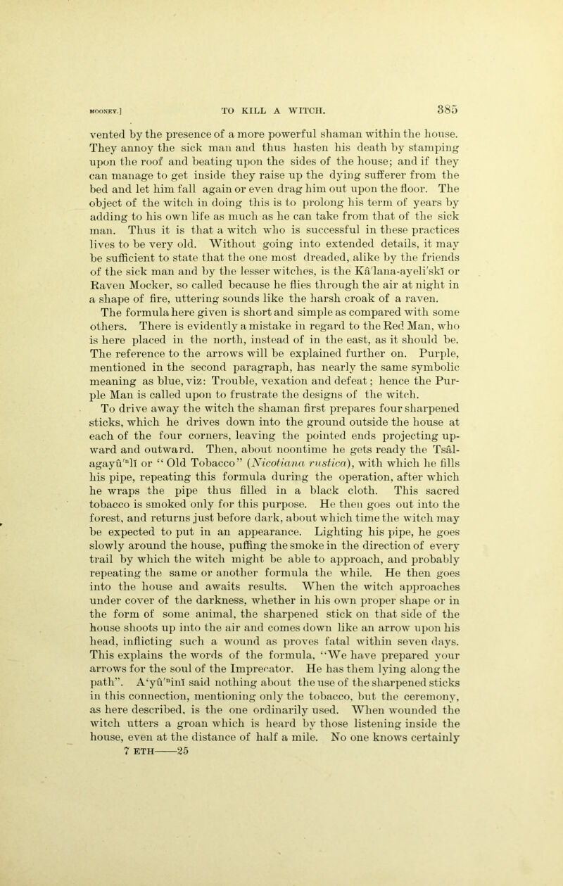 vented by the presence of a more powerful shaman within the house. They annoy the sick man and thus hasten his death by stamping upon the roof and beating upon the sides of the house; and if they can manage to get inside they raise up the dying sufferer from the bed and let him fall again or even drag him out upon the floor. The object of the witch in doing this is to prolong his term of years by adding to his own life as much as he can take from that of the sick man. Thus it is that a witch who is successful in these practices lives to be very old. Without going into extended details, it may be sufficient to state that the one most dreaded, alike by the friends of the sick man and by the lesser witches, is the Ka'lana-ayeli'skl or Raven Mocker, so called because he flies through the air at night in a shape of fire, uttering sounds like the harsh croak of a raven. The formula here given is short and simple as compared with some others. There is evidently a mistake in regard to the Red Man, who is here placed in the north, instead of in the east, as it should be. The reference to the arrows wrill be explained further on. Purple, mentioned in the second paragraph, has nearly the same symbolic meaning as blue, viz: Trouble, vexation and defeat; hence the Pur- ple Man is called upon to frustrate the designs of the witch. To drive away the witch the shaman first prepares four sharpened sticks, which he drives down into the ground outside the house at each of the four corners, leaving the pointed ends projecting up- ward and outward. Then, about noontime he gets ready the Tsal- agayu'll or “ Old Tobacco” (Nicotianci rustic®), with which he fills his pipe, repeating this formula during the operation, after which he wraps the pipe thus filled in a black cloth. This saci’ed tobacco is smoked only for this purpose. He then goes out into the forest, and returns just before dark, about which time the witch may be expected to put in an appearance. Lighting his pipe, he goes slowly around the house, puffing the smoke in the direction of every trail by which the witch might be able to approach, and probably repeating the same or another formula the while. He then goes into the house and awaits results. When the witch approaches under cover of the darkness, whether in his own proper shape or in the form of some animal, the sharpened stick on that side of the house shoots up into the air and comes down like an arrow upon his head, inflicting such a wound as proves fatal within seven days. This explains the words of the formula, ‘‘We have prepared your arrows for the soul of the Imprecator. He has them lying along the path”. A‘yu'nim said nothing about the use of the sharpened sticks in this connection, mentioning only the tobacco, but the ceremony, as here described, is the one ordinarily used. When wounded the witch utters a groan which is heard by those listening inside the house, even at the distance of half a mile. No one knows certainly 7 eth 25