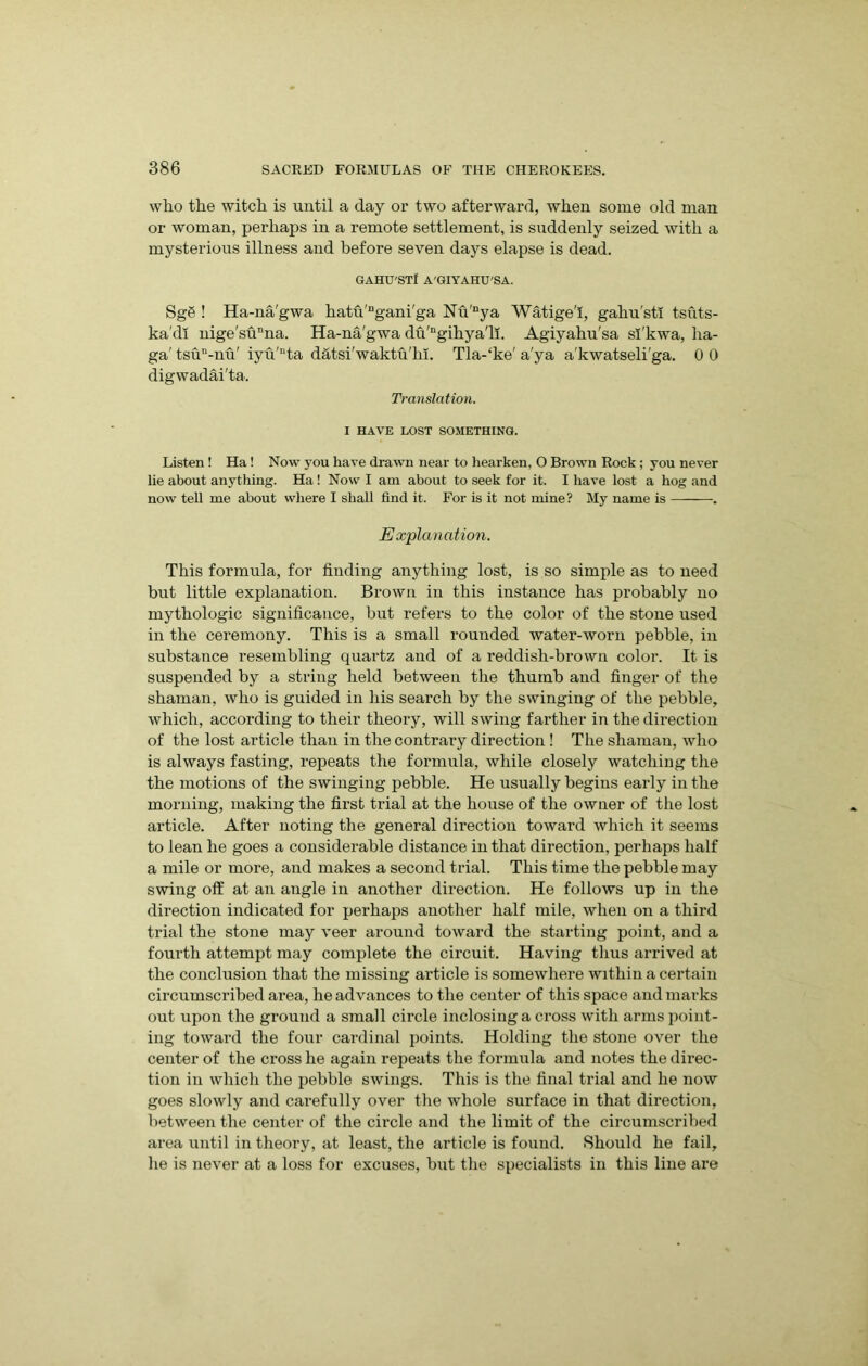 who the witch is until a day or two afterward, when some old man or woman, perhaps in a remote settlement, is suddenly seized with a mysterious illness and before seven days elapse is dead. GAHU'STI A'GIYAHU'SA. Sg8 ! Ha-na'gwa hatu'Dgani'ga Nu'nya Watige'I, gahu'stl tsuts- kacll nige'sunna. Ha-na'gwadu'ngihya'li. Agiyahu'sa sl'kwa, ha- ga' tsu”-nu' iyu'“ta datsi'waktu'ln. Tla-‘ke' a'ya a'kwatseli'ga. 0 0 digwadai'ta. Translation. I HAVE LOST SOMETHING. Listen ! Ha! Now you have drawn near to hearken, 0 Brown Rock; you never lie about anything. Ha ! Now I am about to seek for it. I have lost a hog and now tell me about where I shall find it. For is it not mine? My name is . Explanation. This formula, for finding anything lost, is so simple as to need but little explanation. Brown in this instance has probably no mythologic significance, but refers to the color of the stone used in the ceremony. This is a small rounded water-worn pebble, in substance resembling quartz and of a reddish-brown color. It is suspended by a string held between the thumb and finger of the shaman, who is guided in his search by the swinging of the pebble, which, according to their theory, will swing farther in the direction of the lost article than in the contrary direction! The shaman, who is always fasting, repeats the formula, while closely watching the the motions of the swinging pebble. He usually begins early in the morning, making the first trial at the house of the owner of the lost article. After noting the general direction toward which it seems to lean he goes a considerable distance in that direction, perhaps half a mile or more, and makes a second trial. This time the pebble may swing off at an angle in another direction. He follows up in the direction indicated for perhaps another half mile, when on a third trial the stone may veer around toward the starting point, and a fourth attempt may complete the circuit. Having thus arrived at the conclusion that the missing article is somewhere within a certain circumscribed area, he advances to the center of this space and marks out upon the ground a small circle inclosing a cross with arms point- ing toward the four cardinal points. Holding the stone over the center of the cross he again repeats the formula and notes the direc- tion in which the pebble swings. This is the final trial and he now goes slowly and carefully over the whole surface in that direction, between the center of the circle and the limit of the circumscribed area until in theory, at least, the article is found. Should he fail, he is never at a loss for excuses, but the specialists in this line are