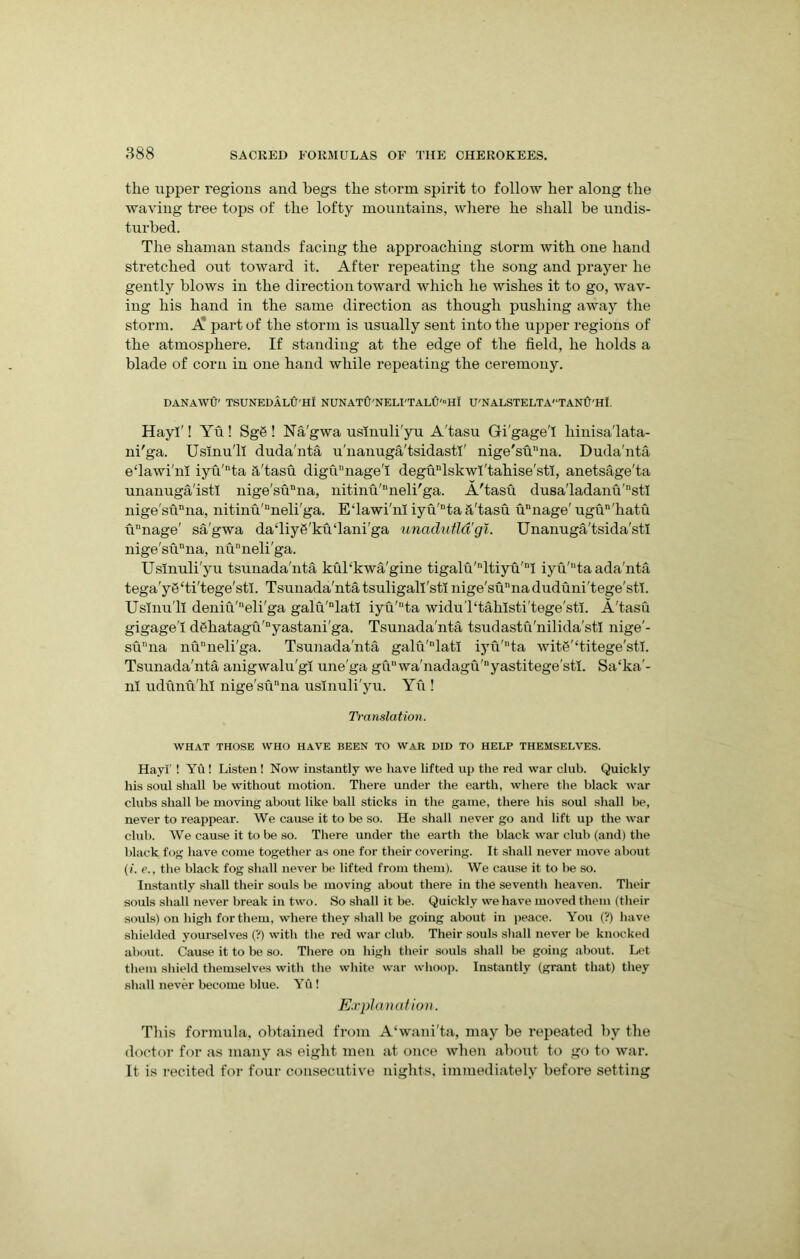 the upper regions and begs the storm spirit to follow her along the waving tree tops of the lofty mountains, where he shall be undis- turbed. The shaman stands facing the approaching storm with one hand stretched out toward it. After repeating the song and prayer he gently blows in the direction toward which he wishes it to go, wav- ing his hand in the same direction as though pushing away the storm. A part of the storm is usually sent into the upper regions of the atmosphere. If standing at the edge of the field, he holds a blade of corn in one hand while repeating the ceremony. DANAWfi' TSUNEDALU'III NUNATU'NELI'TALU'HI U'NALSTELTA'TANU'HI. Hayl'! Yu ! Sg6 ! Na'gwa uslnuli'yu A'tasu Gi'gage'I hinisa'lata- ni'ga. Uslnu'll duda'nta u'nanuga'tsidastl' nige'su’Tta. Duda'nta e‘lawi'111 iyu'nta h'tasu digunage'I degunlskwl'tahise'sti, anetsage'ta unanuga'istl nige'sunna, nitinu'nneli'ga. A'tasu dusa'ladanu'stl nige'sunna, nitinu'uneli'ga. E'lawi'nl iyu'nta a'tasu unnage' ugun'hatu unage' sa'gwa dadiy6'ku‘lani'ga unadutld'gi. Unanuga'tsida'sti nige'sunna, nuDneli'ga. Uslnuli'yu tsunada'nta kul‘kwa'gine tigalu'nltiyu'nI iyu'taada'nta tega'yg'ti'tege'stl. Tsunada'nta tsuligall'st! nige'sunna duduni'tege'stl. Uslnu'll deniu'neli'ga galu'nlatl iyu'nta widuTtahlsti'tege'stl. A'tasu gigage'I d$hatagu'nyastani'ga. Tsunada'nta tsudastu'nilida'stl nige'- sunna nuneli'ga. Tsunada'nta galu'nlatl iyu'ta wita'‘titege'stl. Tsunada'nta anigwalu'gi une'ga guwa'nadagu'nyastitege'stl. Sa‘ka'- nl udunu'hl nige'sunna uslnuli'yu. Yu ! Translation. WHAT THOSE WHO HAVE BEEN TO WAR DID TO HELP THEMSELVES. Hayl’ ! Yu! Listen! Now instantly we have lifted up the red war club. Quickly his soul shall be without motion. There under the earth, where the black war clubs shall be moving about like ball sticks in the game, there his soul shall be, never to reappear. We cause it to be so. He shall never go and lift up the war club. We cause it to be so. There under the earth the black war club (and) the black fog have come together as one for their covering. It shall never move about (1. e., the black fog shall never be lifted from them). We cause it to be so. Instantly shall their souls be moving about there in the seventh heaven. Their souls shall never break in two. So shall it be. Quickly we have moved them (their souls) on high for them, where they shall be going about in peace. You (?) have shielded yourselves (?) with the red war club. Their souls shall never be knocked about. Cause it to be so. There on high their souls shall be going about. Let them shield themselves with the white war whoop. Instantly (grant that) they shall never become blue. Yu! Explanation. This formula, obtained from A‘wani'ta, may be repeated by the doctor for as many as eight men at once when about to go to war. It is recited for four consecutive nights, immediately before setting